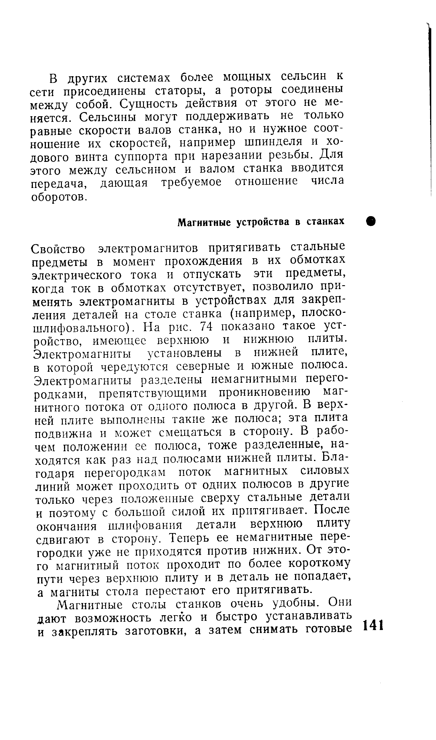 Свойство электромагнитов притягивать стальные предметы в момент прохождения в их обмотках электрического тока и отпускать эти предметы, когда ток в обмотках отсутствует, позволило применять электромагниты в устройствах для закрепления деталей на столе станка (например, плоскошлифовального). На рис. 74 показано такое устройство, имеющее верхнюю и нижнюю плиты. Электромагниты установлены в нижней плите, в которой чередуются северные и южные полюса. Электромагниты разделены немагнитными перегородками, препятствующими проникновению магнитного потока от одного полюса в другой. В верхней плите выполнены такие же полюса эта плита подвижна и может смещаться в сторону. В рабочем положении ее полюса, тоже разделенные, находятся как раз над полюсами нижней плиты. Благодаря перегородкам поток магнитных силовых линий может проходить от одних полюсов в другие только через положенные сверху стальные детали и поэтому с большой силой их притягивает. После окончания шлифования детали верхнюю плиту сдвигают в сторону. Теперь ее немагнитные перегородки уже не приходятся против нижних. От этого магнитный поток проходит по более короткому пути через верхнюю плиту и в деталь не попадает, а магниты стола перестают его притягивать.
