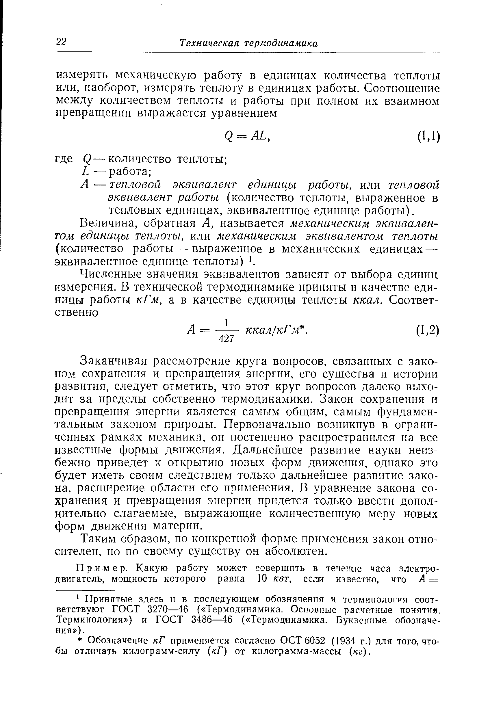 Заканчивая рассмотрение круга вопросов, связанных с законом сохранения и превращения энергии, его существа и истории развития, следует отметить, что этот круг вопросов далеко выходит за пределы собственно термодинамики. Закон сохранения и превращения энергии является самым общим, самым фундаментальным законом природы. Первоначально возникнув в ограниченных рамках механики, он постепенно распространился на все известные формы движения. Дальнейшее развитие науки неизбежно приведет к открытию новых форм движения, однако это будет иметь своим следствием только дальнейшее развитие закона, расширение области его применения. В уравнение закона сохранения и превращения энергии придется только ввести дополнительно слагаемые, выражающие количественную меру новых форм движения материи.
