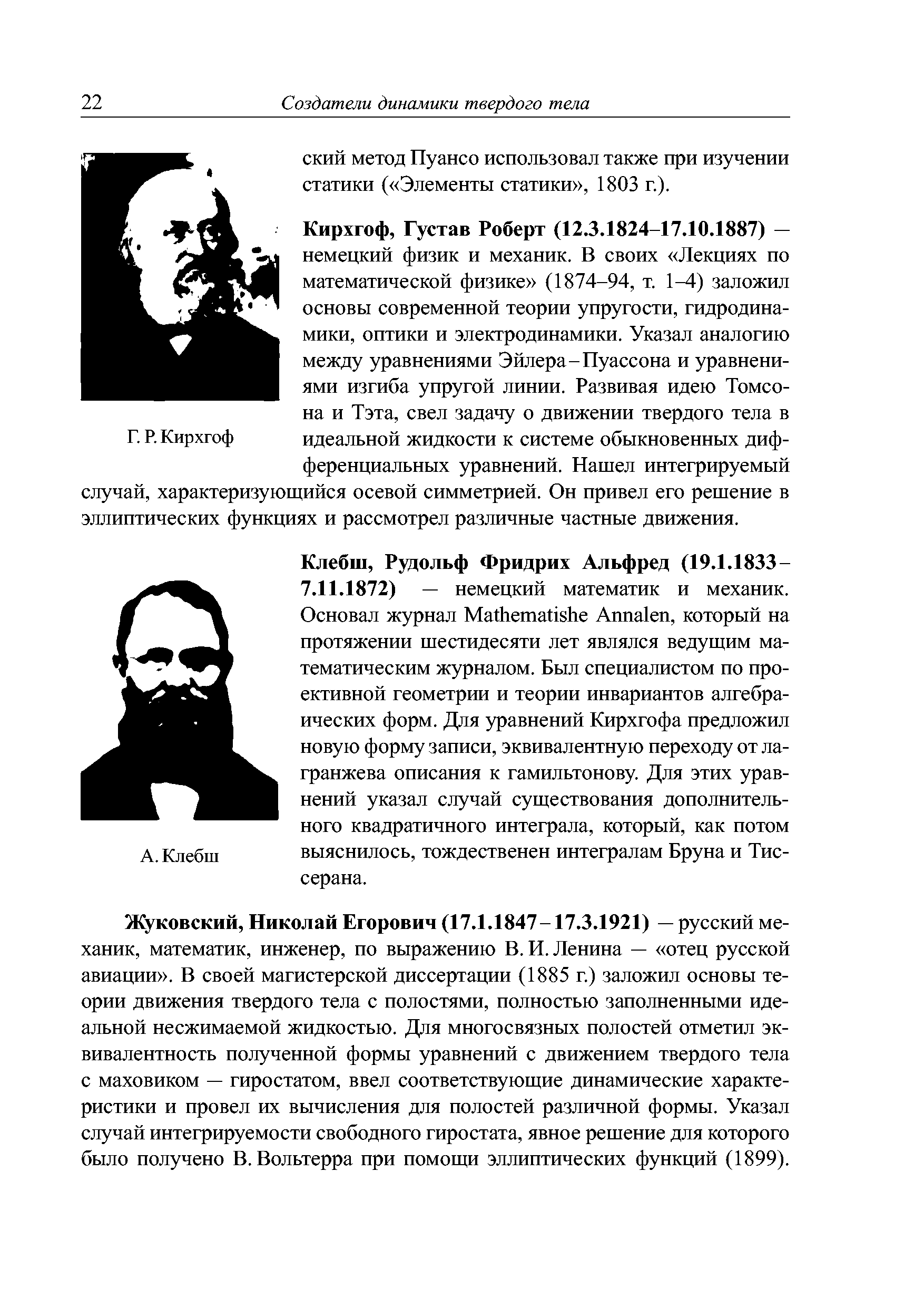 Жуковский, Николай Егорович (17.1.1847-17.3.1921) — русский механик, математик, инженер, по выражению В. И. Ленина — отец русской авиации . В своей магистерской диссертации (1885 г.) заложил основы теории движения твердого тела с полостями, полностью заполненными идеальной несжимаемой жидкостью. Для многосвязных полостей отметил эквивалентность полученной формы уравнений с движением твердого тела с маховиком — гиростатом, ввел соответствующие динамические характеристики и провел их вычисления для полостей различной формы. Указал случай интегрируемости свободного гиростата, явное решение для которого было получено В. Вольтерра при помощи эллиптических функций (1899).
