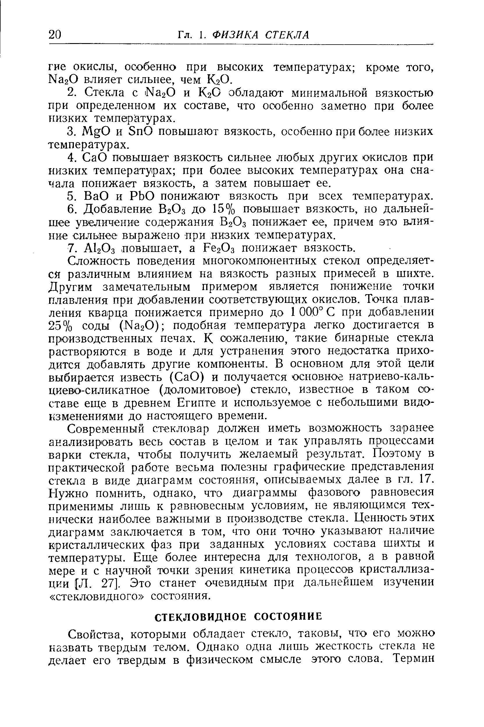 Современный стекловар должен иметь возможность заранее анализировать весь состав в целом и так управлять процессами варки стекла, чтобы получить желаемый результат. Поэтому в практической работе весьма полезны графические представления стекла в виде диаграмм состояния, описываемых далее в гл. 17. Нужно помнить, однако, что диаграммы фазового равновесия применимы лишь к равновесным условиям, не являющимся технически наиболее важными в производстве стекла. Ценность этих диаграмм заключается в том, что они точно указывают наличие кристаллических фаз при заданных условиях состава шихты и температуры. Еще более интересна для технологов, а в равной мере и с научной точки зрения кинетика процессов кристаллизации [Л. 27]. Это станет очевидным при дальнейшем изучении стекловидного состояния.
