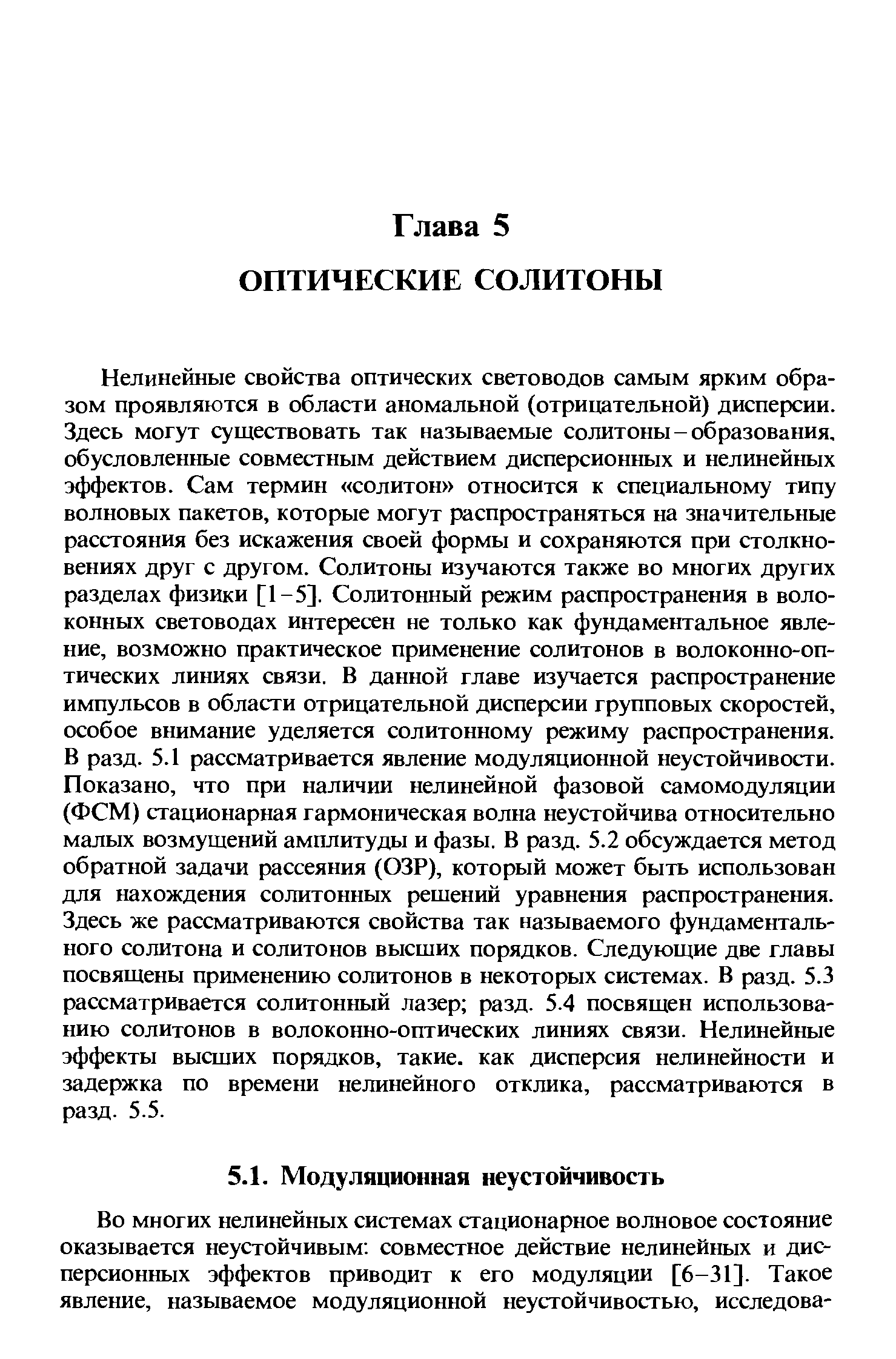 Нелинейные свойства оптических световодов самым ярким образом проявляются в области аномальной (отрицательной) дисперсии. Здесь могут существовать так называемые солитоны-образования, обусловленные совместным действием дисперсионных и нелинейных эффектов. Сам термин солитон относится к специальному типу волновых пакетов, которые могут распространяться на значительные расстояния без искажения своей формы и сохраняются при столкновениях друг с другом. Солитоны изучаются также во многих других разделах физики [1-5]. Солитонный режим распространения в волоконных световодах интересен не только как фундаментальное явление, возможно практическое применение солитонов в волоконно-оптических линиях связи. В данной главе изучается распространение импульсов в области отрицательной дисперсии групповых скоростей, особое внимание уделяется солитонному режиму распространения. В разд. 5.1 рассматривается явление модуляционной неустойчивости. Показано, что при наличии нелинейной фазовой самомодуляции (ФСМ) стационарная гармоническая волна неустойчива относительно малых возмущений амплитуды и фазы. В разд. 5.2 обсуждается метод обратной задачи рассеяния (ОЗР), который может быть использован для нахождения солитонных рещений уравнения распространения. Здесь же рассматриваются свойства так называемого фундаментального солитона и солитонов высщих порядков. Следующие две главы посвящены применению солитонов в некоторых системах. В разд. 5.3 рассматривается солитонный лазер разд. 5.4 посвящен использованию солитонов в волоконно-оптических линиях связи. Нелинейные эффекты высщих порядков, такие, как дисперсия нелинейности и задержка по времени нелинейного отклика, рассматриваются в разд. 5.5.
