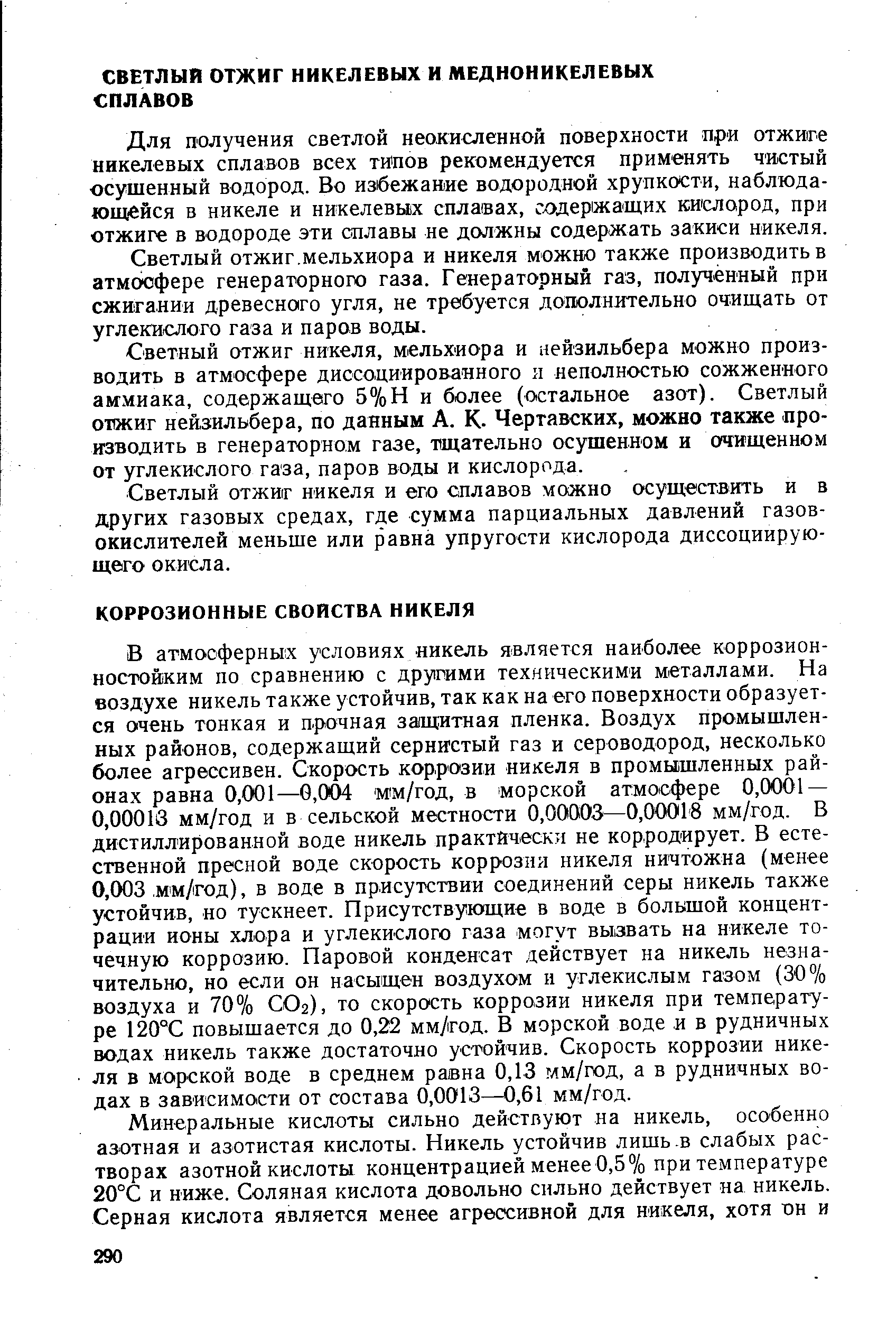 В атмосферньгх условиях никель является наиболее коррозионностойким по сравнению с другими техническими металлами. На воздухе никель также устойчив, так как на его поверхности образуется очень тонкая и прочная завдитная пленка. Воздух промышленных районов, содержащий сернистый газ и сероводород, несколько более агрессивен. Скорость коррозии никеля в промышленных районах равна 0,001—0,004 мм/год, в морской атмосфере 0,0001 — 0,00018 мм/год и в сельской местности 0,00003—0,00018 мм/год. В дистиллированной воде никель практически не корродирует. В естественной пресной воде скорость коррозии никеля ничтожна (менее 0,003, мм/ Год), в воде в присутствии соединений серы никель также устойчив, но тускнеет. Присутствующие в воде в большой концентрации ионы хлора и углекислого газа могут вызвать на никеле точечную коррозию. Паровой конденсат действует на никель незначительно, но если он насыщен воздухом и углекислым газом (30% воздуха и 70% СО2), то скорость коррозии никеля при температуре 120°С повышается до 0,22 мм/год. В морской воде и в рудничных водах никель также достаточно устойчив. Скорость коррозии никеля в морской воде в среднем равна 0,13 мм/год, а в рудничных водах в зависимости от состава 0,0013—0,61 мм/год.
