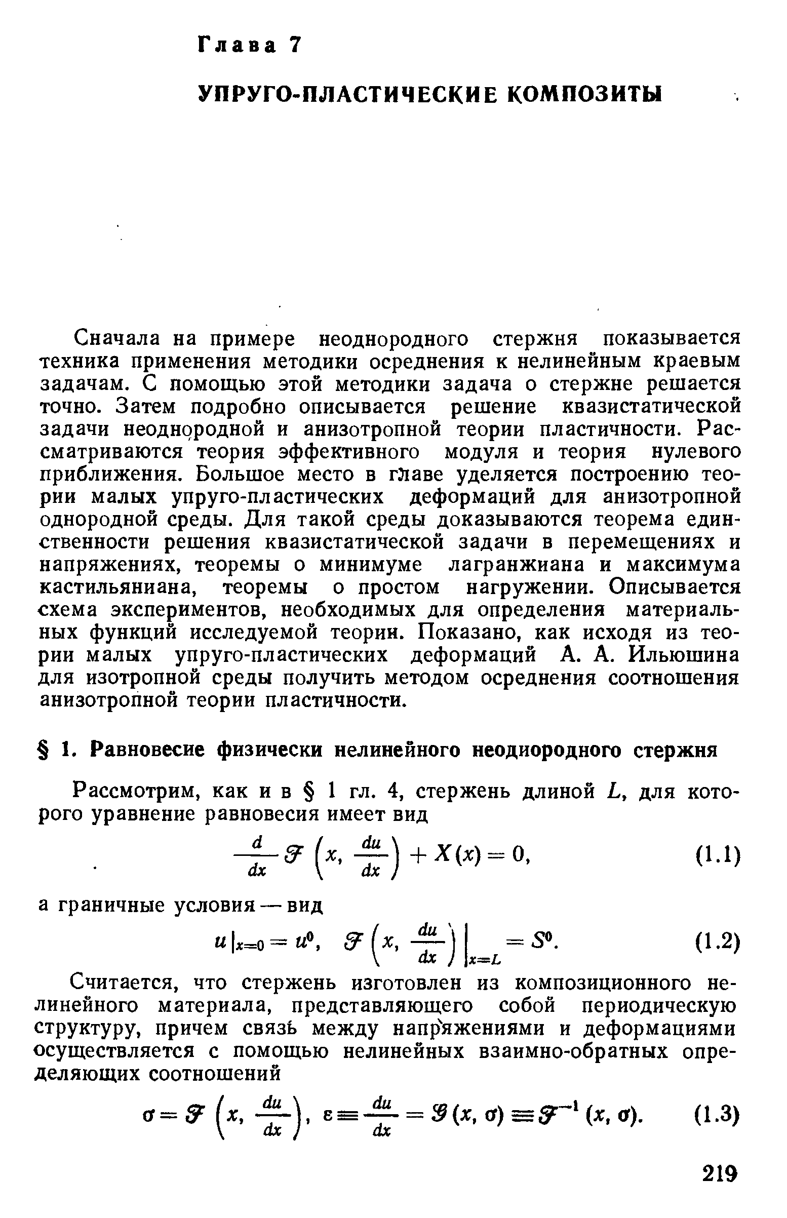 Сначала на примере неоднородного стержня показывается техника применения методики осреднения к нелинейным краевым задачам. С помощью этой методики задача о стержне решается точно. Затем подробно описывается решение квазистатической задачи неоднородной и анизотропной теории пластичности. Рассматриваются теория эффективного модуля и теория нулевого приближения. Большое место в главе уделяется построению теории малых упруго-пластических деформаций для анизотропной однородной среды. Для такой среды доказываются теорема единственности решения квазистатической задачи в перемещениях и напряжениях, теоремы о минимуме лагранжиана и максимума кастильяниана, теоремы о простом нагружении. Описывается схема экспериментов, необходимых для определения материальных функций исследуемой теории. Показано, как исходя из теории малых упруго-пластических деформаций А. А. Ильюшина для изотропной среды получить методом осреднения соотношения анизотропной теории пластичности.
