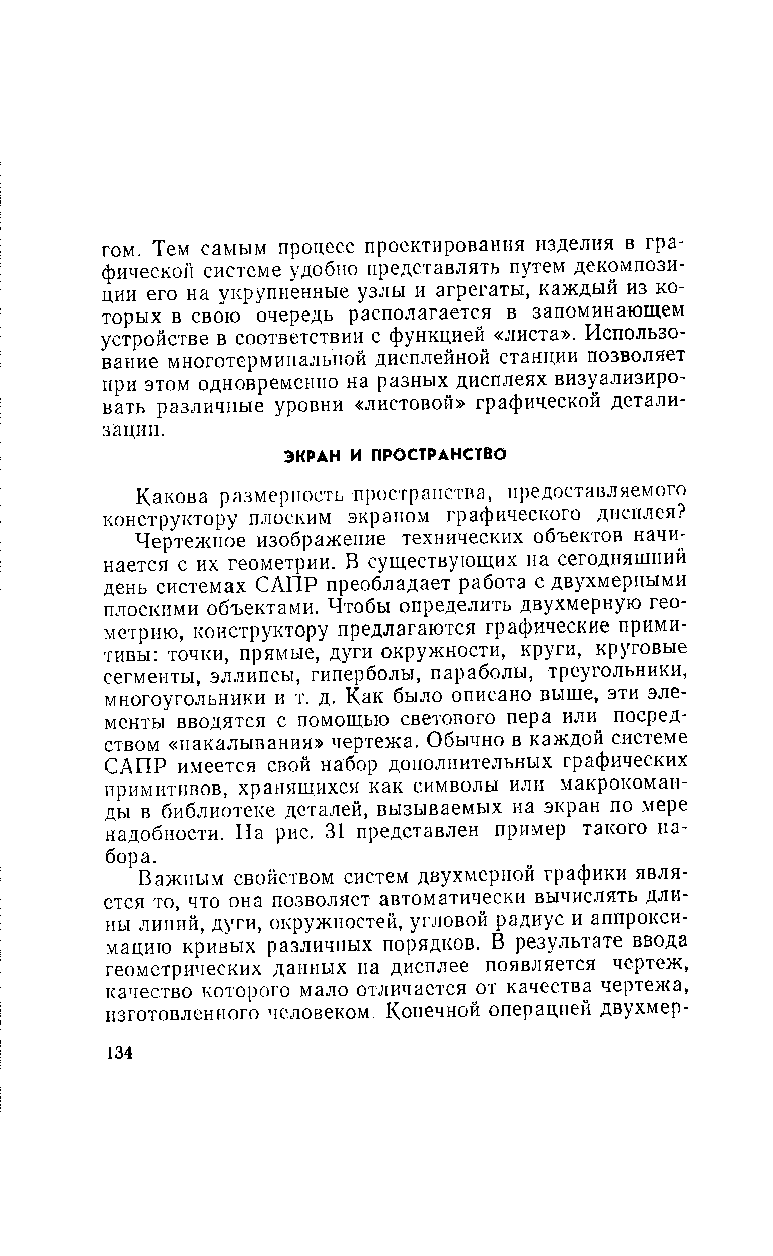 Чертежное изображение технических объектов начинается с их геометрии. В существующих на сегодняшний день системах САПР преобладает работа с двухмерными плоскими объектами. Чтобы определить двухмерную геометрию, конструктору предлагаются графические примитивы точки, прямые, дуги окружности, круги, круговые сегменты, эллипсы, гиперболы, параболы, треугольники, многоугольники и т. д. Как было описано выше, эти элементы вводятся с помощью светового пера или посредством накалывания чертежа. Обычно в каждой системе САПР имеется свой набор дополнительных графических примитивов, хранящихся как символы или макрокоманды в библиотеке деталей, вызываемых на экран по мере надобности. На рис. 31 представлен пример такого набора.
