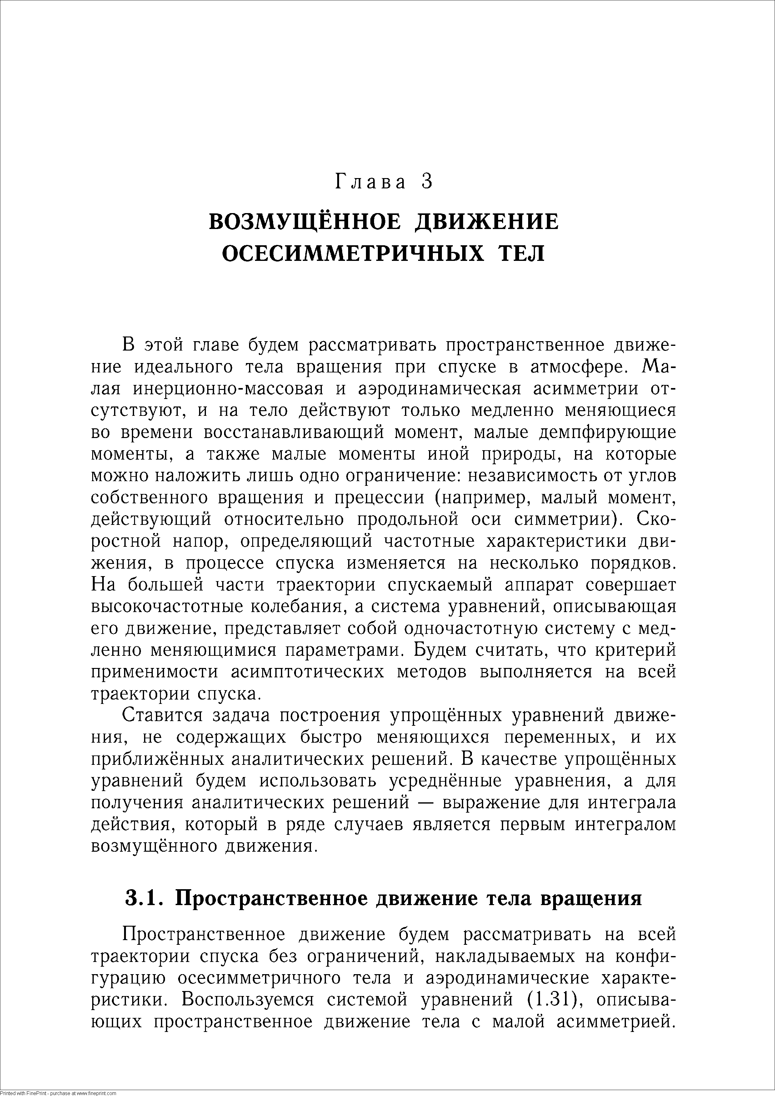 В этой главе будем рассматривать пространственное движение идеального тела вращения при спуске в атмосфере. Малая инерционно-массовая и аэродинамическая асимметрии отсутствуют, и на тело действуют только медленно меняющиеся во времени восстанавливающий момент, малые демпфирующие моменты, а также малые моменты иной природы, на которые можно наложить лишь одно ограничение независимость от углов собственного вращения и прецессии (например, малый момент, действующий относительно продольной оси симметрии). Скоростной напор, определяющий частотные характеристики движения, в процессе спуска изменяется на несколько порядков. На большей части траектории спускаемый аппарат совершает высокочастотные колебания, а система уравнений, описывающая его движение, представляет собой одночастотную систему с медленно меняющимися параметрами. Будем считать, что критерий применимости асимптотических методов выполняется на всей траектории спуска.
