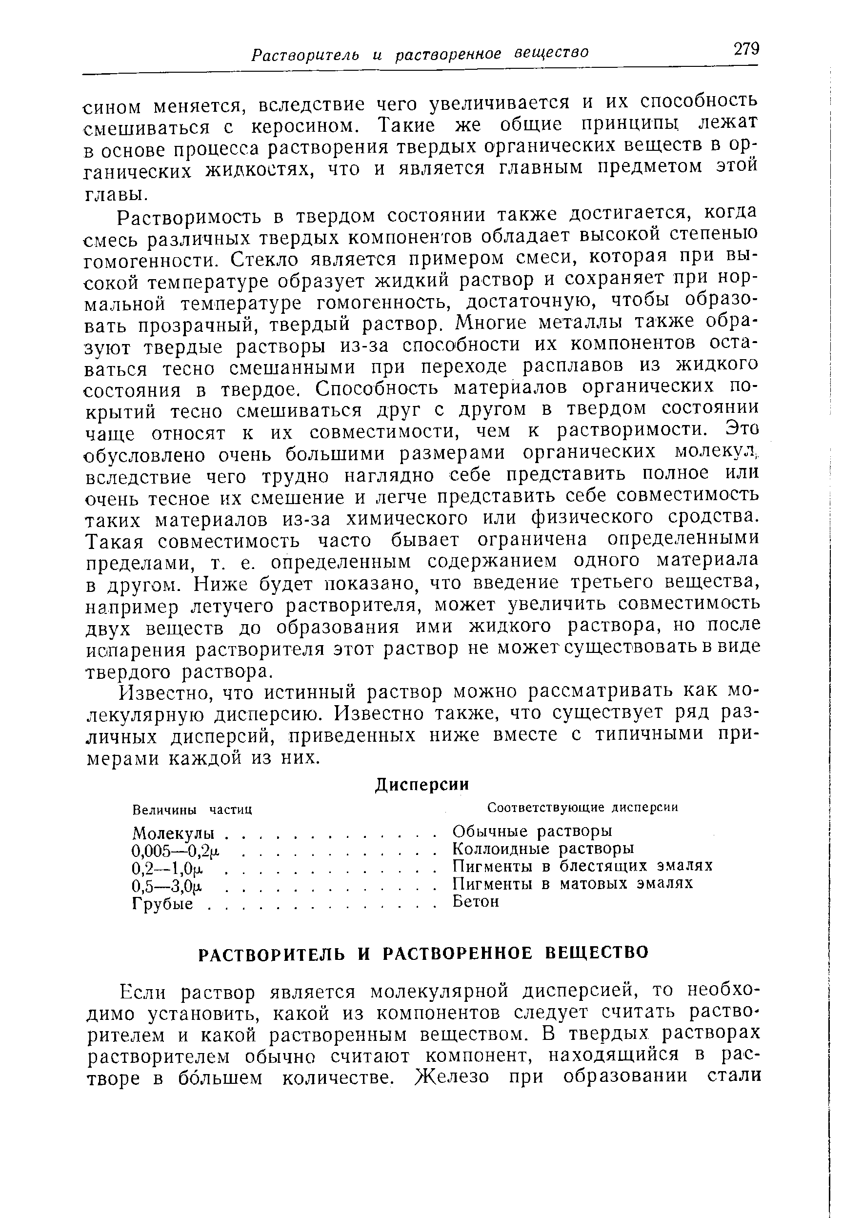 Растворимость в твердом состоянии также достигается, когда смесь различных твердых компонентов обладает высокой степенью гомогенности. Стекло является примером смеси, которая при высокой температуре образует жидкий раствор и сохраняет при нормальной температуре гомогенность, достаточную, чтобы образовать прозрачный, твердый раствор. Многие металлы также образуют твердые растворы из-за способности их компонентов оставаться тесно смешанными при переходе расплавов из жидкого состояния в твердое. Способность материалов органических покрытий тесно смешиваться друг с другом в твердом состоянии чаще относят к их совместимости, чем к растворимости. Это обусловлено очень большими размерами органических молекул, вследствие чего трудно наглядно себе представить полное или очень тесное их смешение и легче представить себе совместимость таких материалов из-за химического или физического сродства. Такая совместимость часто бывает ограничена определенными пределами, т. е. определенным содержанием одного материала в другом. Ниже будет показано, что введение третьего вещества, например летучего растворителя, может увеличить совместимость двух веществ до образования ими жидкого раствора, но после иопарения растворителя этот раствор не может существовать в виде твердого раствора.
