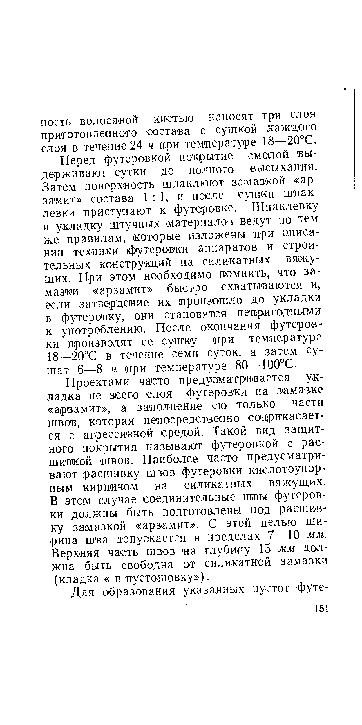 Перед футеровкой покрытие смолой выдерживают сутки до полного высыхаш1Я. Затем поверхность шпаклюют замазкой ар-заэдит состава 1 1, и после сушки шпаклевки приступают к футеровке. Шпаклевку и укладку штучных материалов ведут по тем же правилам, которые изложены при описании техники футеровки аппаратов и строительных конструкций на силикатных вяжущих. При этом необходимо помнить, что замазки арзамит быстро схватываются и, если затвердение их произошло до укладки в футеровку, они становятся непригодными к употреблению. Поше окончания футеровки произво дят ее сушку при температуре 18—20°С в течение семи суток, а затем сушат б—8 ч ири температуре 80—100°С.
