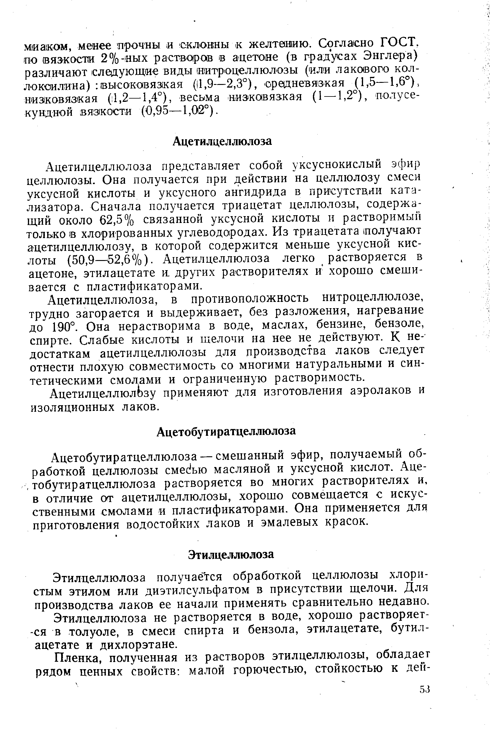 Ацетилцеллюлоза представляет собой уксуснокислый эфир целлюлозы. Она получается при действии на целлюлозу смеси уксусной кислоты и уксусного ангидрида в присутствии катализатора. Сначала получается триацетат целлюлозы, содержащий около 62,5% связанной уксусной кислоты и растворимый только 1в хлорированных углеводородах. Из триацетата получают ацетилцеллюлозу, в которой содержится меньше уксусной кислоты (50,9— 52,6%). Ацетилцеллюлоза легко растворяется в ацетоне, этилацетате и. других растворителях и хорошо смешивается с пластификаторами.
