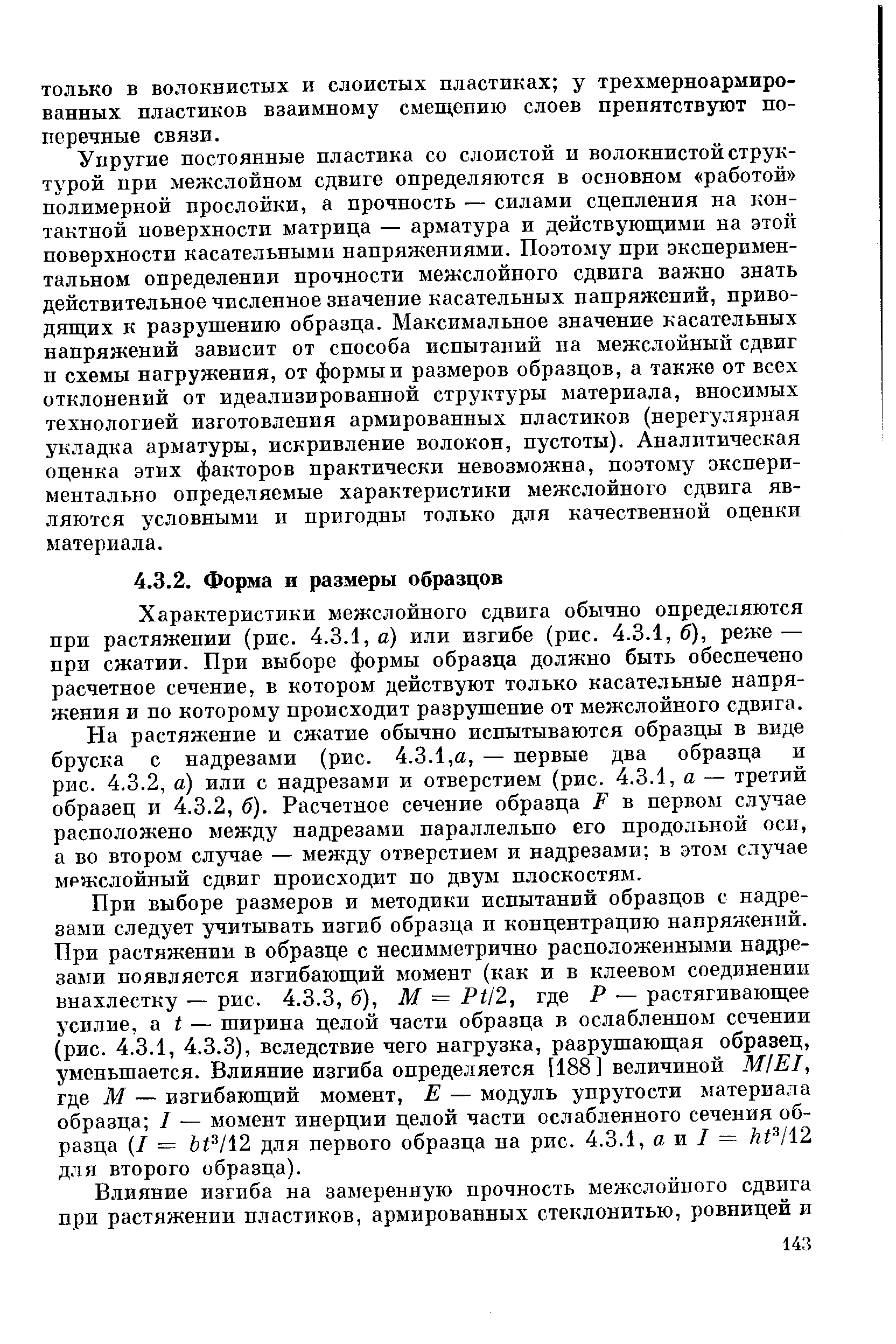 Упругие постоянные пластика со слоистой и волокнистой структурой при межслойном сдвиге определяются в основном работой полимерной прослойки, а прочность — силами сцепления на контактной поверхности матрица — арматура и действующими на этой поверхности касательными напряжениями. Поэтому при экспериментальном определении прочности межслойного сдвига важно знать действительное численное значение касательных напряжений, приводящих к разрушению образца. Максимальное значение касательных напряжений зависит от способа испытаний на межслойный сдвиг и схемы нагружения, от формы и размеров образцов, а также от всех отклонений от идеализированной структуры материала, вносидшх технологией изготовления армированных пластиков (нерегулярная укладка арматуры, искривление волокон, пустоты). Аналитическая оценка этих факторов практически невозможна, поэтому экспериментально определяемые характеристики межслойного сдвига являются условными и пригодны только для качественной оценки материала.
