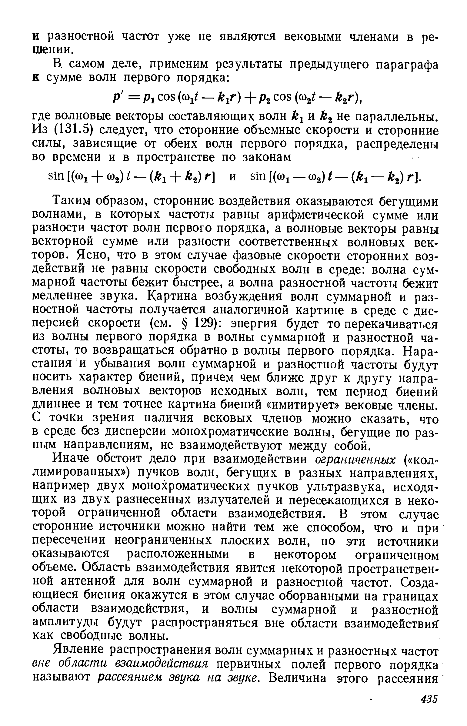 Таким образом, сторонние воздействия оказываются бегущими волнами, в которых частоты равны арифметической сумме или разности частот волн первого порядка, а волновые векторы равны векторной сумме или разности соответственных волновых векторов. Ясно, что в этом случае фазовые скорости сторонних воздействий не равны скорости свободных волн в среде волна суммарной частоты бежит быстрее, а волна разностной частоты бежит медленнее звука. Картина возбуждения волн суммарной и разностной частоты получается аналогичной картине в среде с дисперсией скорости (см. 129) энергия будет то перекачиваться из волны первого порядка в волны суммарной и разностной частоты, то возвращаться обратно в волны первого порядка. Нарастания и убывания волн суммарной и разностной частоты будут носить характер биений, причем чем ближе друг к другу направления волновых векторов исходных волн, тем период биений длиннее и тем точнее картина биений имитирует вековые члены. С точки зрения наличия вековых членов можно сказать, что в среде без дисперсии монохроматические волны, бегущие по разным направлениям, не взаимодействуют между собой.
