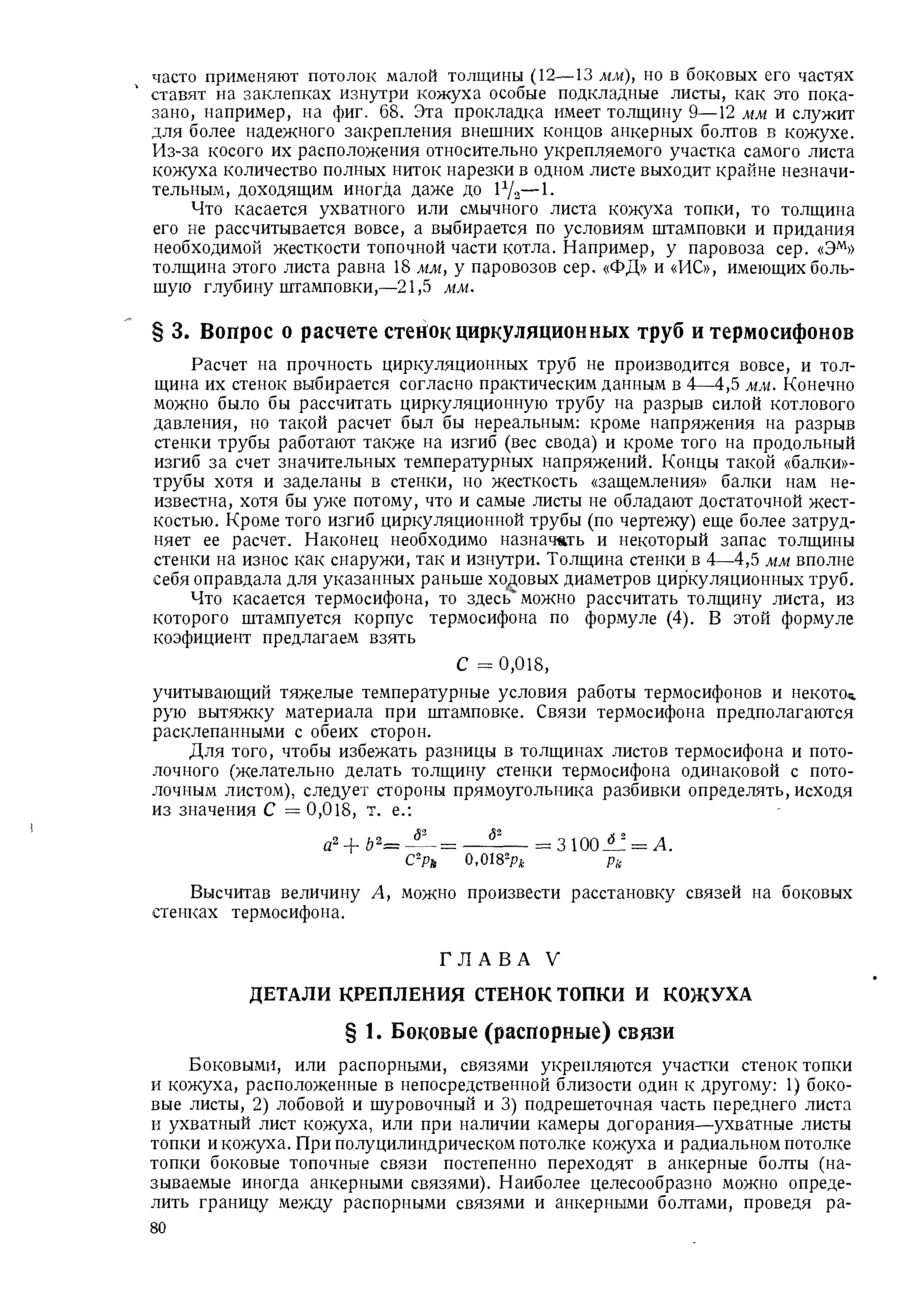 Расчет на прочность циркуляционных труб не производится вовсе, и толщина их стенок выбирается согласно практическим данным в 4—4,5 мм. Конечно можно было бы рассчитать циркуляционную трубу на разрыв силой котлового давления, но такой расчет был бы нереальным кроме напряжения на разрыв стенки трубы работают также на изгиб (вес свода) и кроме того на продольный изгиб за счет значительных температурных напряжений. Концы такой балки -трубы хотя и заделаны в стенки, но жесткость защемления балки нам неизвестна, хотя бы уже потому, что и самые листы не обладают достаточной жесткостью. Кроме того изгиб циркуляционной трубы (по чертежу) еще более затрудняет ее расчет. Наконец необходимо назначать и некоторый запас толщины стенки на износ как снаружи, так и изнутри. Толщина стенки в 4—4,5 мм вполне себя оправдала для указанных раньше ходовых диаметров циркуляционных труб.
