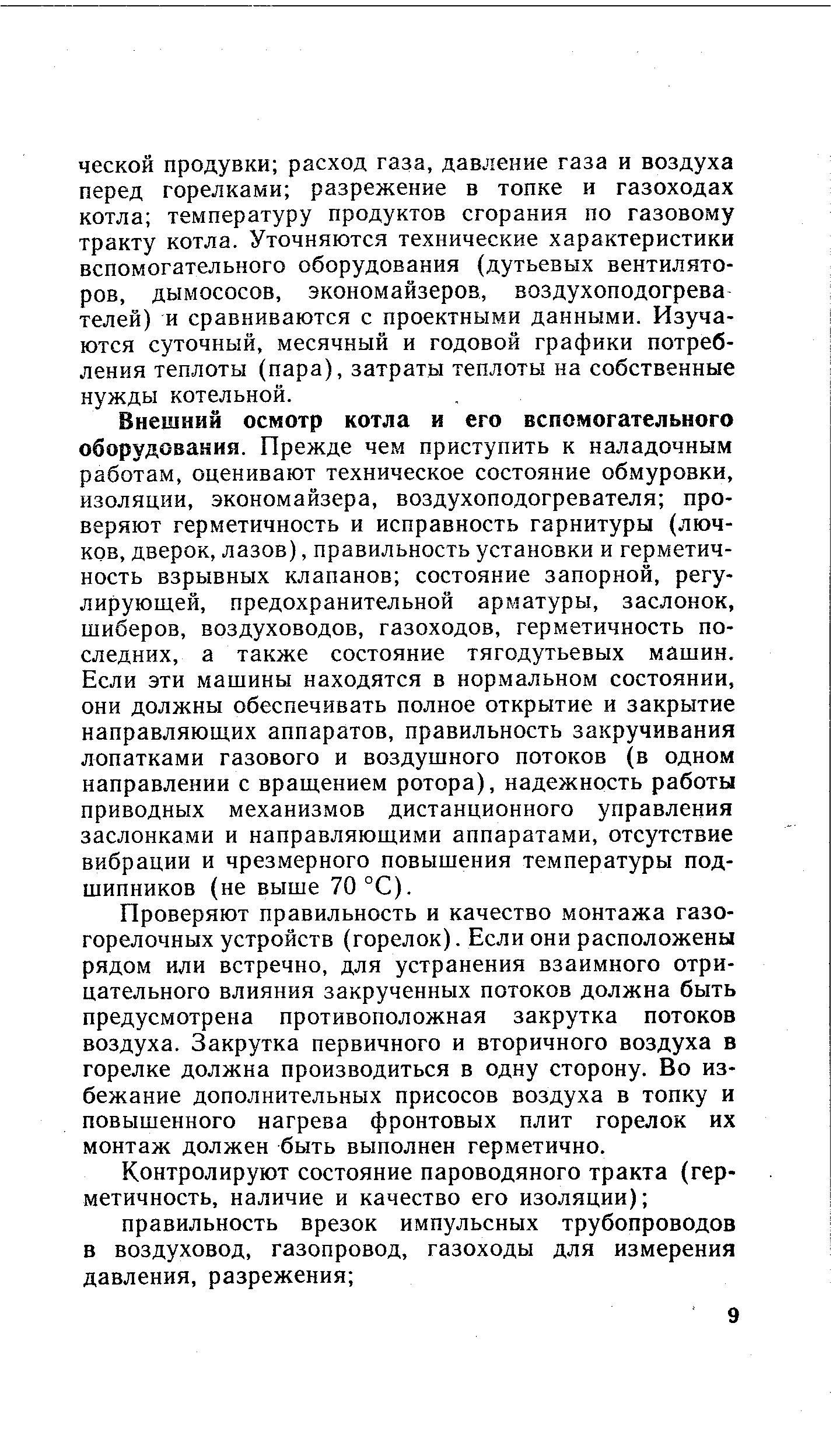 Внешний осмотр котла и его вспомогательного оборудования. Прежде чем приступить к наладочным работам, оценивают техническое состояние обмуровки, изоляции, экономайзера, воздухоподогревателя проверяют герметичность и исправность гарнитуры (лючков, дверок, лазов), правильность установки и герметичность взрывных клапанов состояние запорной, регулирующей, предохранительной арматуры, заслонок, шиберов, воздуховодов, газоходов, герметичность последних, а также состояние тягодутьевых машин. Если эти машины находятся в нормальном состоянии, они должны обеспечивать полное открытие и закрытие направляющих аппаратов, правильность закручивания лопатками газового и воздушного потоков (в одном направлении с вращением ротора), надежность работы приводных механизмов дистанционного управления заслонками и направляющими аппаратами, отсутствие вибрации и чрезмерного повышения температуры подшипников (не выше 70 °С).
