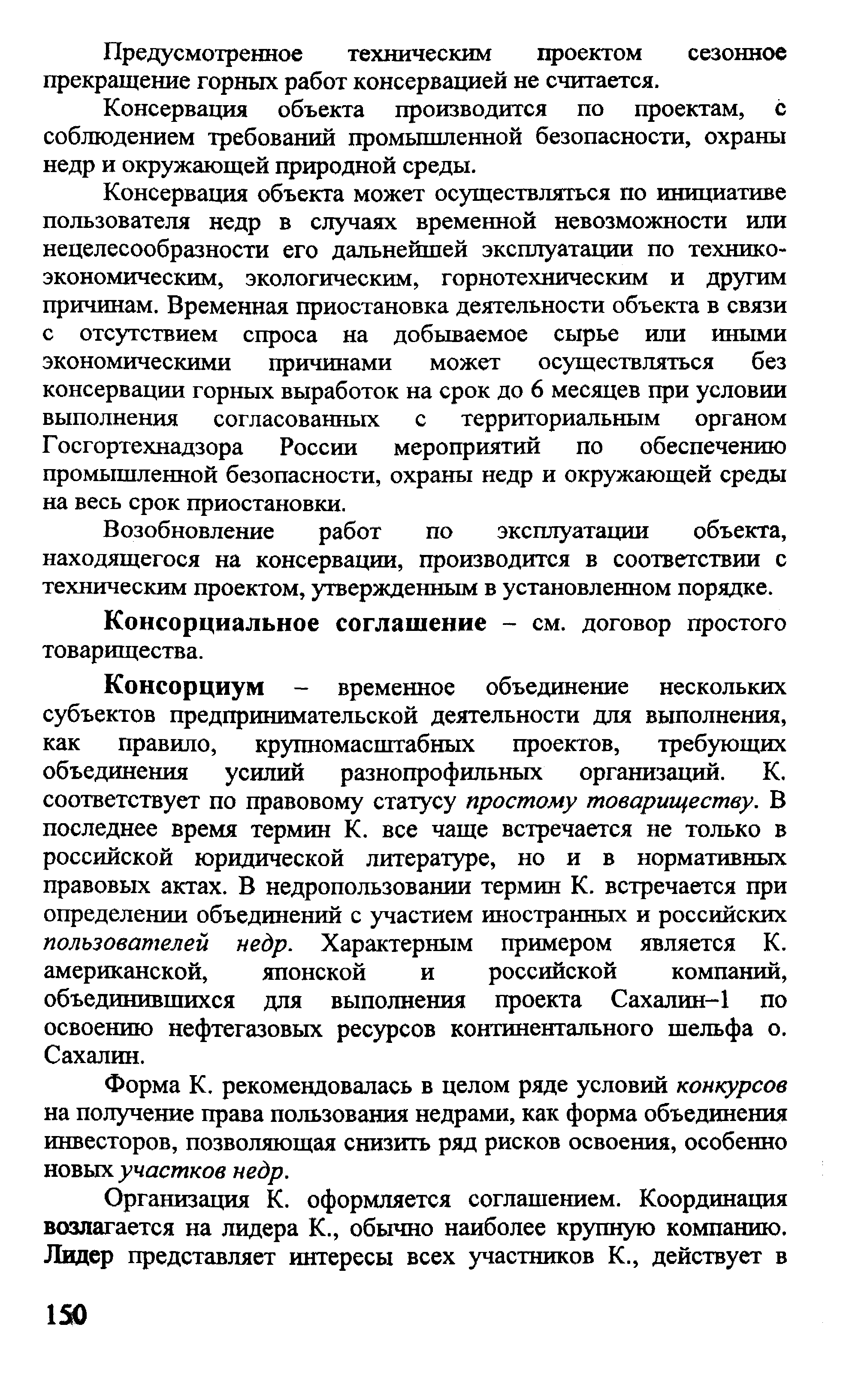 Консорциум — временное объединение нескольких субъектов предпринимательской деятельности для вьшолнения, как правило, крупномасштабных проектов, требующих объединения усилий разнопрофильных организаций. К. соответствует по правовому статусу простому товариществу. В последнее время термин К. все чаще встречается не только в российской юридической литературе, но и в нормативных правовых актах. В недропользовании термин К. встречается при определении объединений с участием иностранных и российских пользователей недр. Характерным примером является К. американской, японской и российской компаний, объединивщихся для выполнения проекта Сахалин-1 по освоению нефтегазовых ресурсов континентального шельфа о. Сахалин.
