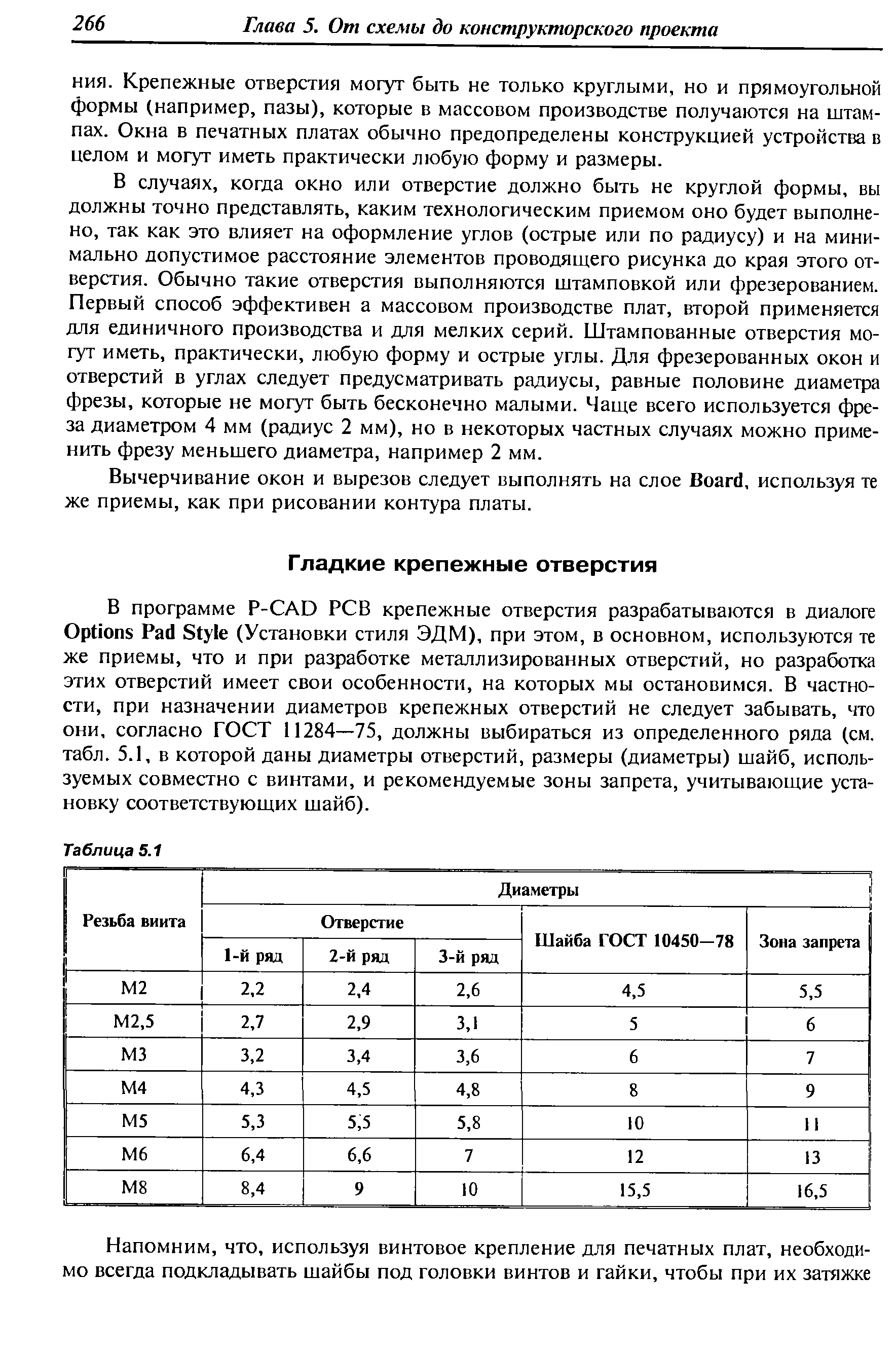 В программе P- AD РСВ крепежные отверстия разрабатываются в диалоге Options Pad Style (Установки стиля ЭДМ), при этом, в основном, используются те же приемы, что и при разработке металлизированных отверстий, но разработка этих отверстий имеет свои особенности, на которых мы остановимся. В частности, при назначении диаметров крепежных отверстий не следует забывать, что они, согласно ГОСТ 11284—75, должны выбираться из определенного ряда (см. табл. 5.1, в которой даны диаметры отверстий, размеры (диаметры) шайб, используемых совместно с винтами, и рекомендуемые зоны запрета, учитывающие установку соответствующих шайб).
