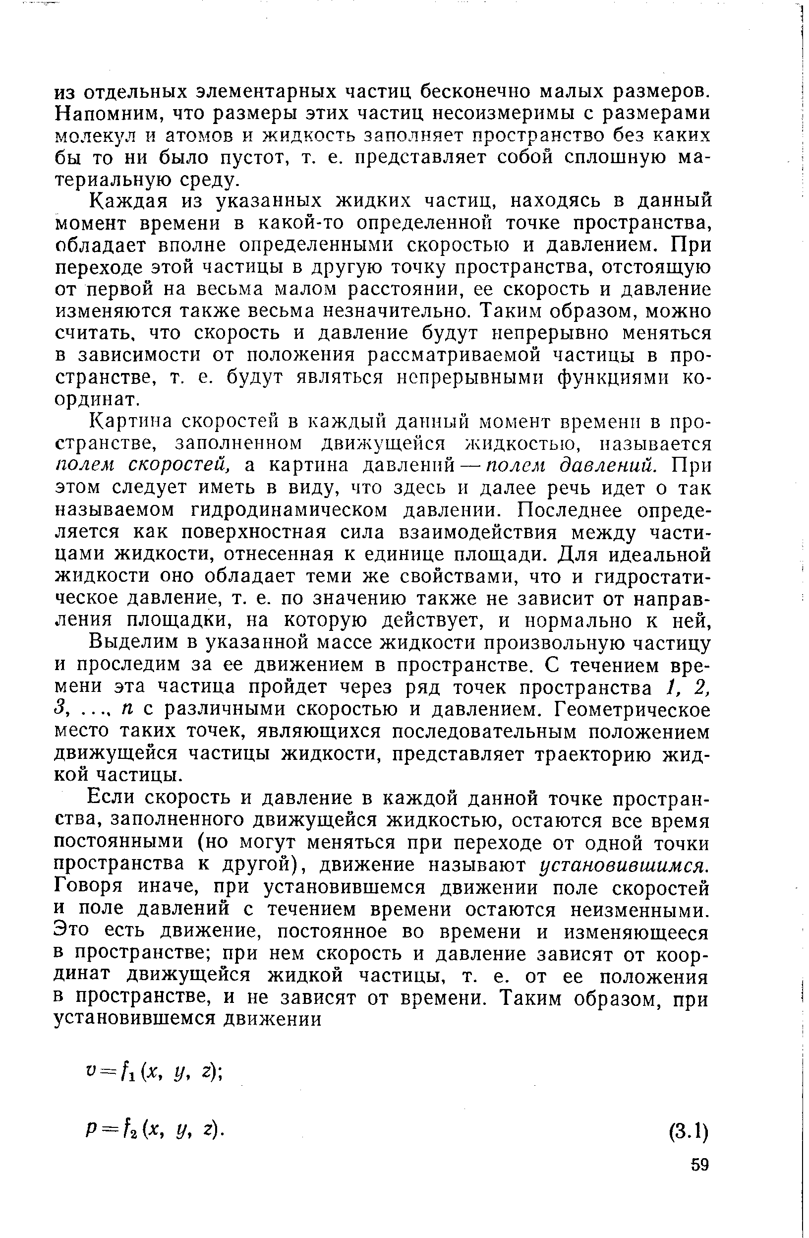 Каждая из указанных жидких частиц, находясь в данный момент времени в какой-то определенной точке пространства, обладает вполне определенными скоростью и давлением. При переходе этой частицы в другую точку пространства, отстоящую от первой на весьма малом расстоянии, ее скорость и давление изменяются также весьма незначительно. Таким образом, можно считать, что скорость и давление будут непрерывно меняться в зависимости от положения рассматриваемой частицы в пространстве, т. е. будут являться непрерывными функциями координат.
