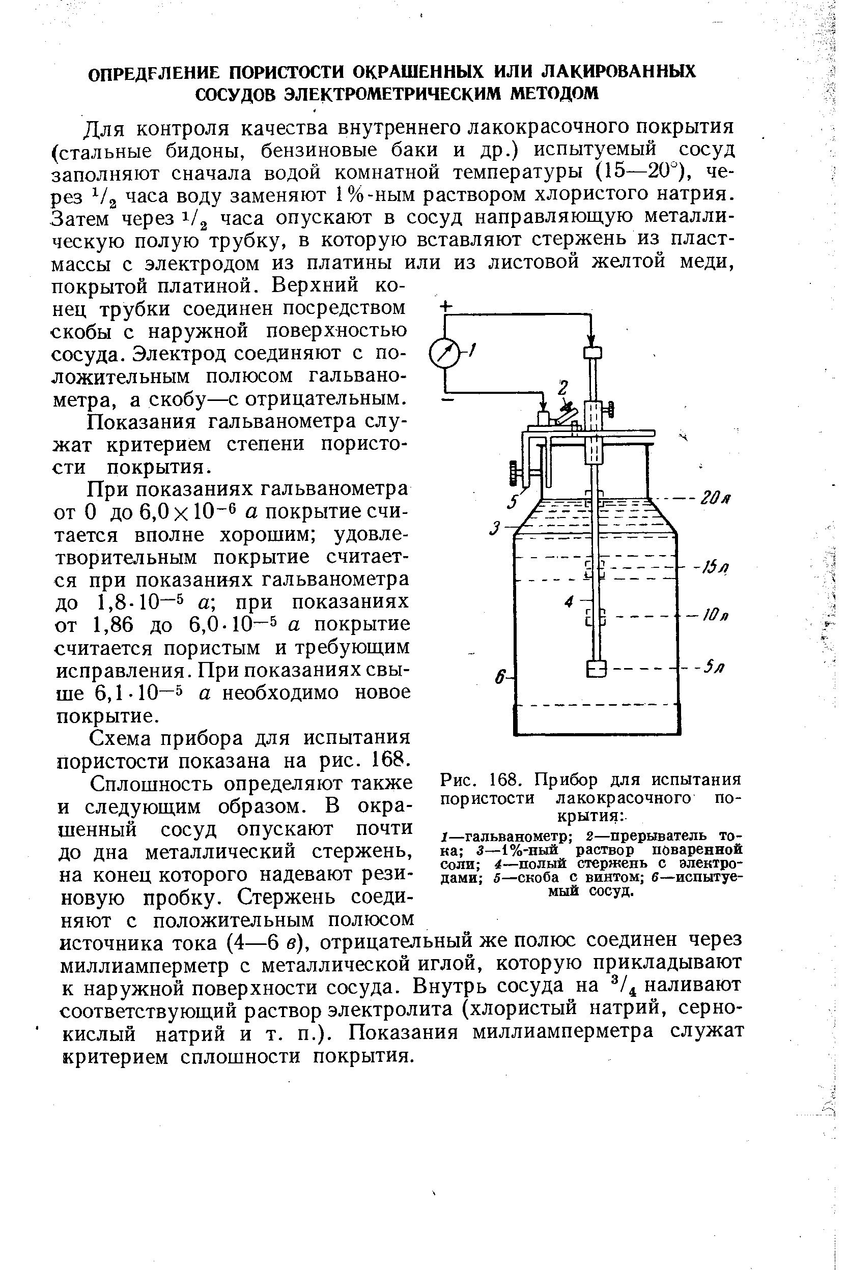 Для контроля качества внутреннего лакокрасочного покрытия (стальные бидоны, бензиновые баки и др.) испытуемый сосуд заполняют сначала водой комнатной температуры (15—20 ), через часа воду заменяют 1%-ным раствором хлористого натрия. Затем через 1/3 часа опускают в сосуд направляющую металлическую полую трубку, в которую вставляют стержень из пластмассы с электродом из платины или из листовой желтой меди, покрытой платиной. Верхний конец трубки соединен посредством скобы с наружной поверхностью сосуда. Электрод соединяют с положительным полюсом гальванометра, а скобу—с отрицательным.
