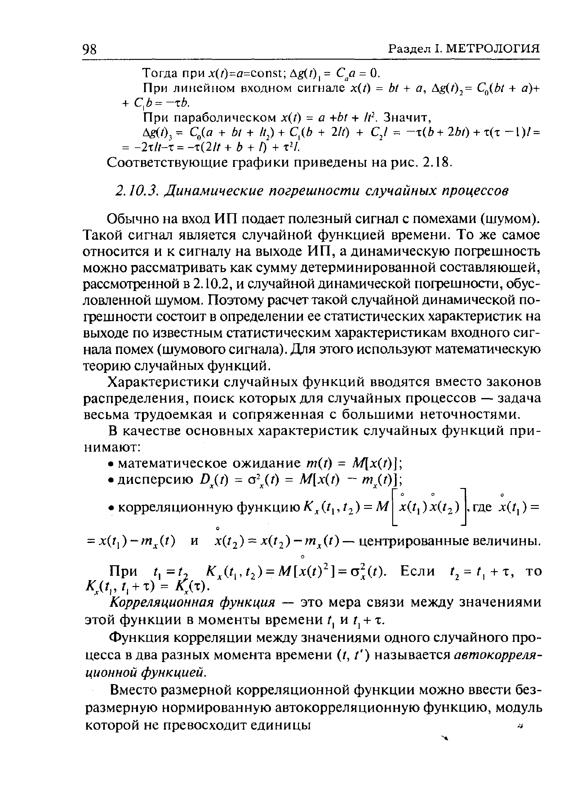 Обычно на вход ИП подает полезный сигнал с помехами (шумом). Такой сигнал является случайной функцией времени. То же самое относится и к сигналу на выходе ИП, а динамическую погрешность можно рассматривать как сумму детерминированной составляющей, рассмотренной в 2.10.2, и случайной динамической погрешности, обусловленной шумом. Поэтому расчет такой случайной динамической погрешности состоит в определении ее статистических характеристик на выходе по известным статистическим характеристикам входного сигнала помех (шумового сигнала). Для этого используют математическую теорию случайных функций.
