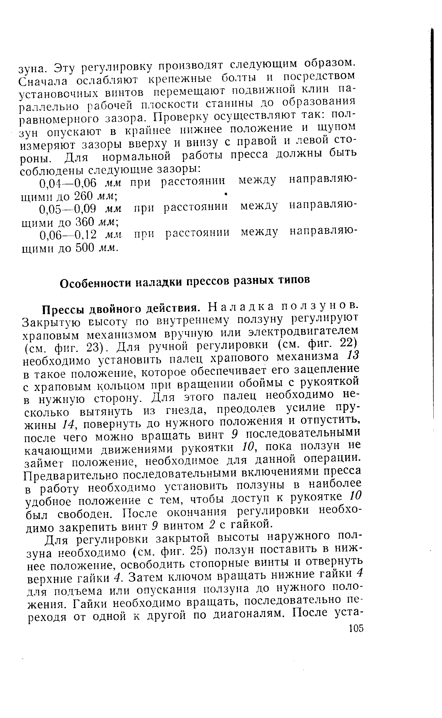 Прессы двойного действия. Наладка ползунов. Закрытую высоту по внутреннему ползуну регулируют храповым механизмом вручную или электродвигателем (см. фиг. 23). Для ручной регулировки (см. фиг. 22) необходимо установить палец храпового механизма 13 в такое положение, которое обеспечивает его зацепление с храповым кольцом при вращении обоймы с рукояткой в нужную сторону. Для этого палец необходимо несколько вытянуть из гнезда, преодолев усилие пружины 14, повернуть до нужного положения и отпустить, после чего можно вращать винт 9 последовательными качающими движениями рукоятки 10, пока ползун не займет положение, необходимое для данной операции. Предварительно последовательными включениями пресса в работу необходимо установить ползуны в наиболее удобное положение с тем, чтобы доступ к рукоятке 10 был свободен. После окончания регулировки необходимо закрепить винт 9 винтом 2 с гайкой.
