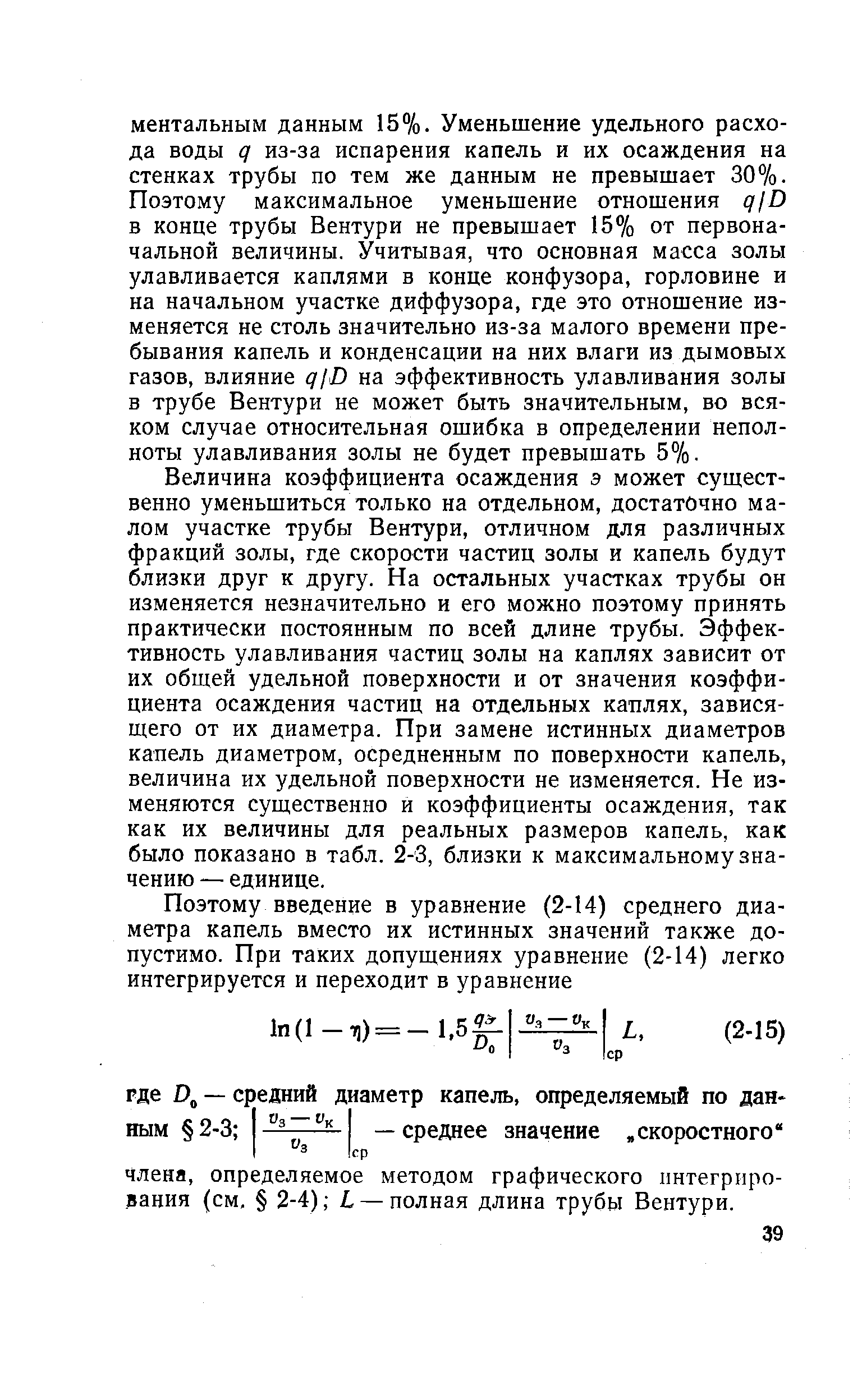 Величина коэффициента осаждения э может существенно уменьшиться только на отдельном, достаточно малом участке трубы Вентури, отличном для различных фракций золы, где скорости частиц золы и капель будут близки друг к другу. На остальных участках трубы он изменяется незначительно и его можно поэтому принять практически постоянным по всей длине трубы. Эффективность улавливания частиц золы на каплях зависит от их общей удельной поверхности и от значения коэффициента осаждения частиц на отдельных каплях, зависящего от их диаметра. При замене истинных диаметров капель диаметром, осредненным по поверхности капель, величина их удельной поверхности не изменяется. Не изменяются существенно и коэффициенты осаждения, так как их величины для реальных размеров капель, как было показано в табл. 2-3, близки к максимальному значению — единице.
