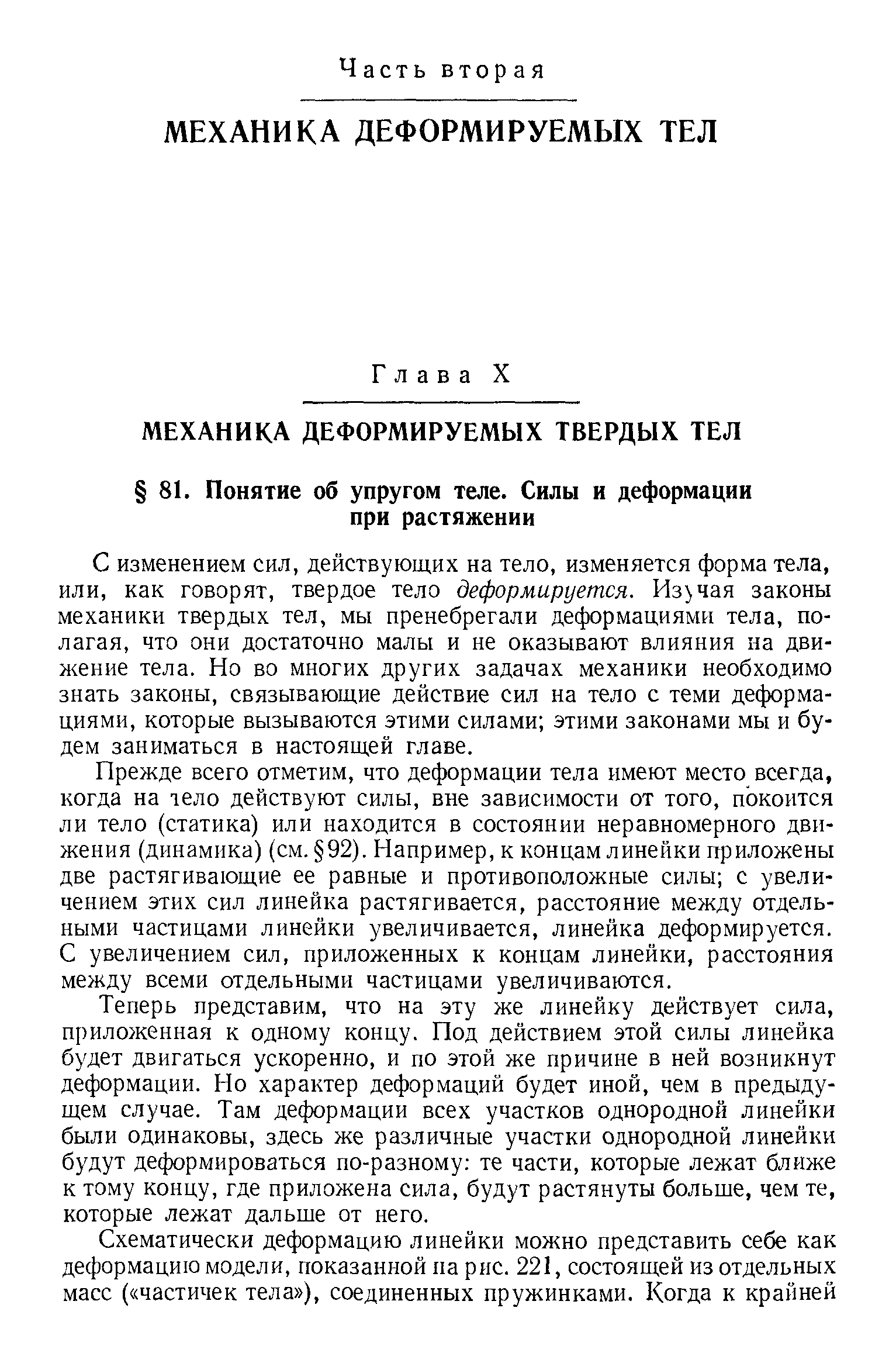 С изменением сил, действующих на тело, изменяется форма тела, или, как говорят, твердое тело деформируется. Изучая законы механики твердых тел, мы пренебрегали деформациями тела, полагая, что они достаточно малы и не оказывают влияния на движение тела. Но во многих других задачах механики необходимо знать законы, связывающие действие сил на тело с теми деформациями, которые вызываются этими силами этими законами мы и будем заниматься в настоящей главе.
