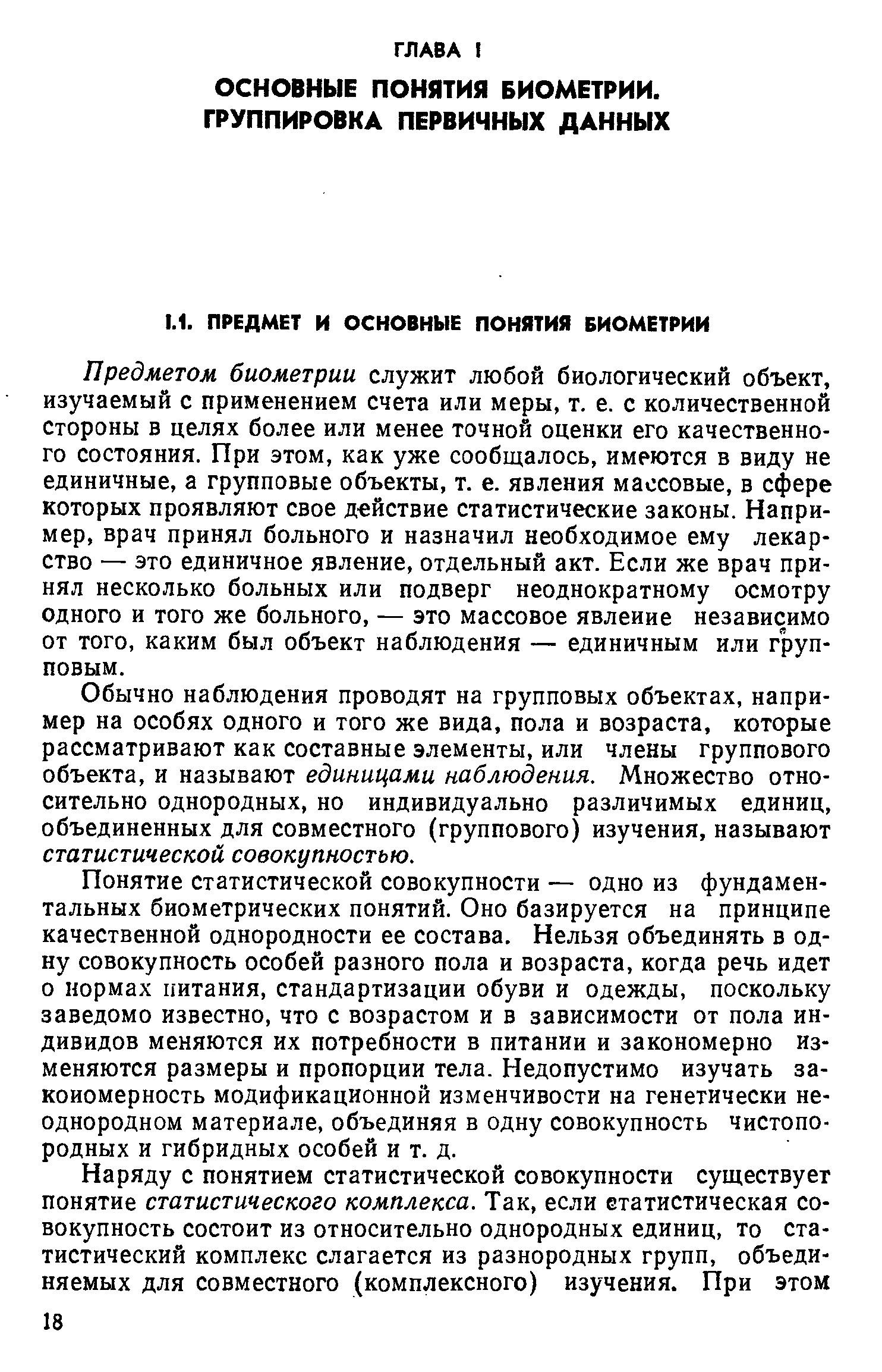 Предметом биометрии служит любой биологический объект, изучаемый с применением счета или меры, т. е. с количественной Стороны в целях более или менее точной оценки его качественного состояния. При этом, как уже сообщалось, имеются в виду не единичные, а групповые объекты, т. е. явления массовые, в сфере которых проявляют свое д Йствие статистические законы. Например, врач принял больного и назначил необходимое ему лекарство — это единичное явление, отдельный акт. Если же врач принял несколько больных или подверг неоднократному осмотру одного и того же больного, — это массовое явление независимо от того, каким был объект наблюдения — единичным или групповым.
