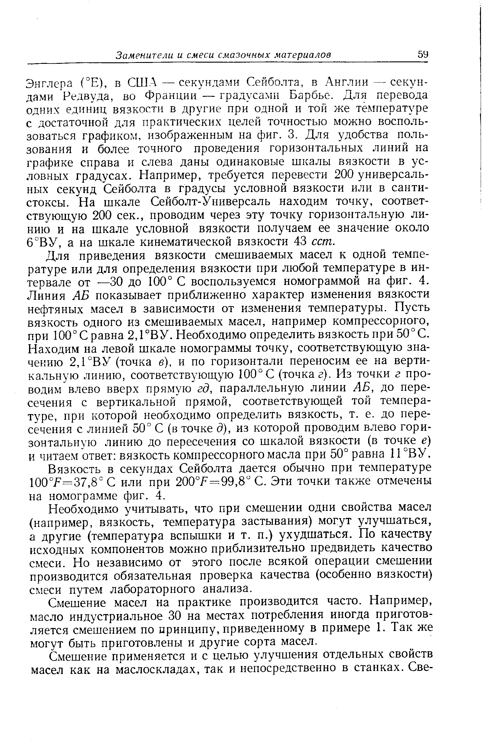 Энглера (°Е), в США—секундами Сейболта, в Англии—секундами Редвуда, во Франции — градусами Барбье. Для перевода одних единиц вязкости в другие при одной и той же температуре с достаточной для практических целей точностью можно воспользоваться графиком, изображенным на фиг. 3. Для удобства пользования и более точного проведения горизонтальных линий на графике справа и слева даны одинаковые шкалы вязкости в условных градусах. Например, требуется перевести 200 универсальных секунд Сейболта в градусы условной вязкости или в санти-стоксы. На шкале Сейболт-Универсаль находим точку, соответствующую 200 сек., проводим через эту точку горизонтальную линию и на шкале условной вязкости получаем ее значение около 6°ВУ, а на шкале кинематической вязкости 43 сст.
