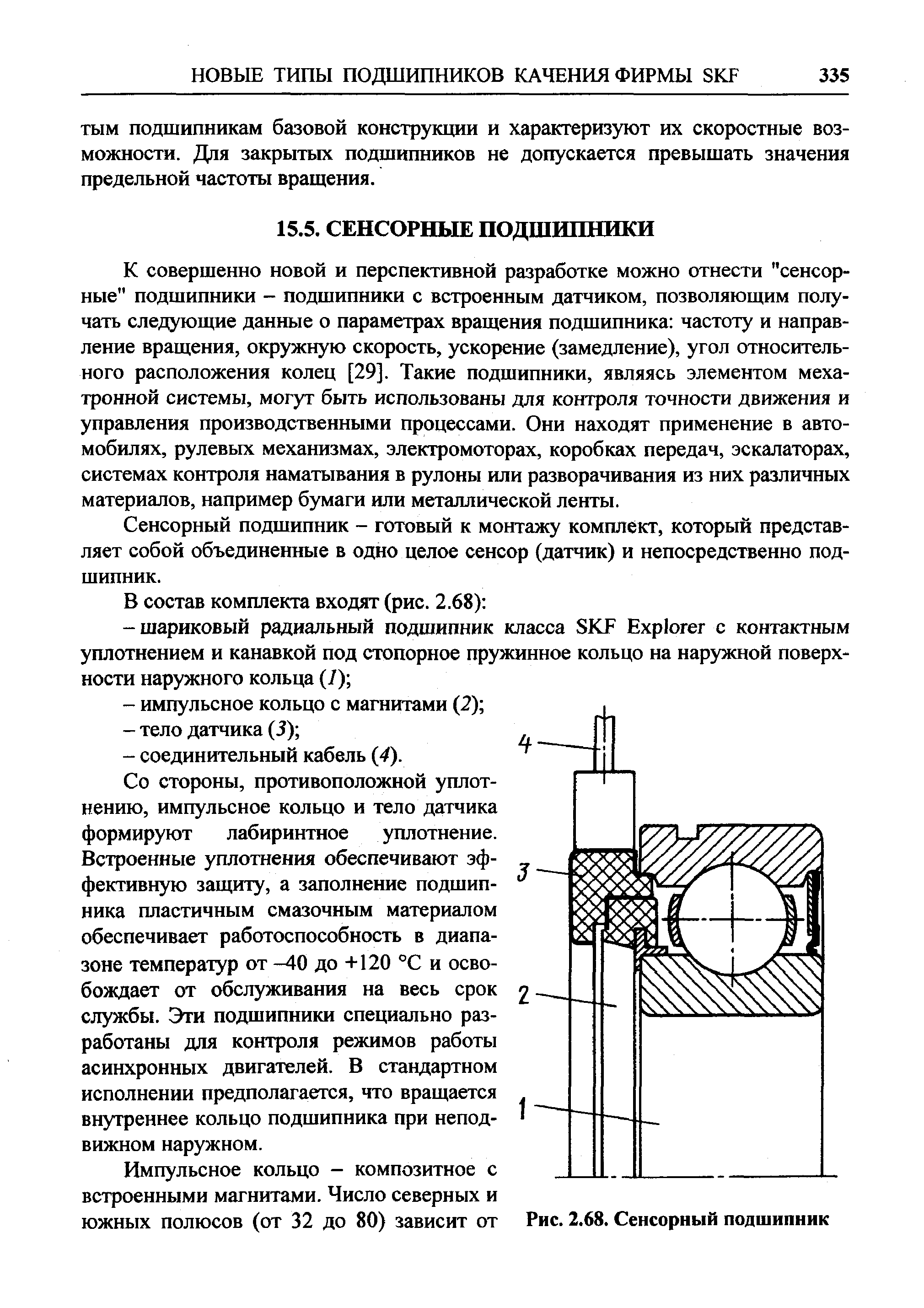 К совершенно новой и перспективной разработке можно отнести сенсорные подшипники - подшипники с встроенным датчиком, позволяющим получать следующие данные о параметрах вращения подшипника частоту и направление вращения, окружную скорость, ускорение (замедление), угол относительного расположения колец [29]. Такие подшипники, являясь элементом меха-тронной системы, могут быть использованы для контроля точности движения и управления производственными процессами. Они находят применение в автомобилях, рулевьгх механизмах, электромоторах, коробках передач, эскалаторах, системах контроля наматывания в рулоны или разворачивания из них различных материалов, например бумаги или металлической ленты.
