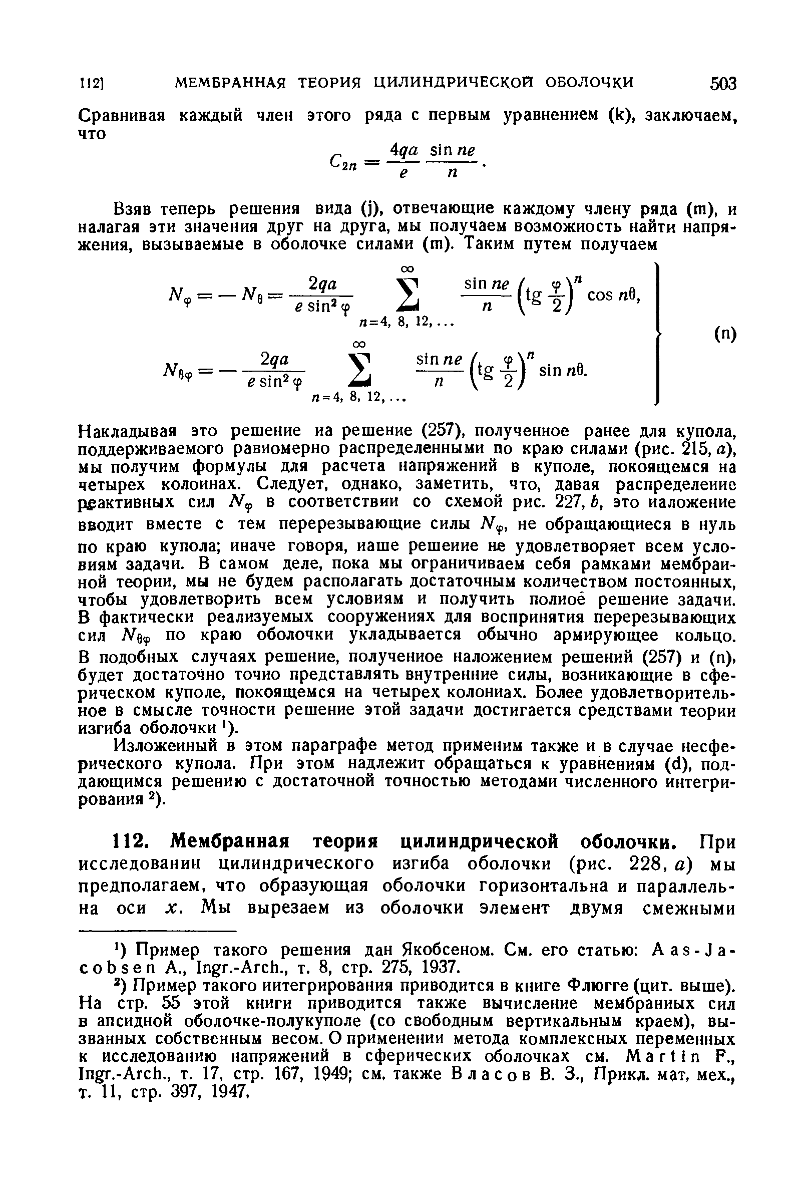 Накладывая это решение иа решение (257), полученное ранее для купола, поддерживаемого равномерно распределенными по краю силами (рис. 215, а), мы получим формулы для расчета напряжений в куполе, покоящемся на четырех колоннах. Следует, однако, заметить, что, давая распределение реактивных сил в соответствии со схемой рис. 227, Ь, это наложение вводит вместе с тем перерезывающие силы не обращающиеся в нуль по краю купола иначе говоря, наше решение не удовлетворяет всем условиям задачи. В самом деле, пока мы ограничиваем себя рамками мембранной теории, мы не будем располагать достаточным количеством постоянных, чтобы удовлетворить всем условиям и получить полное решение задачи. В фактически реализуемых сооружениях для воспринятия перерезывающих сил по краю оболочки укладывается обычно армирующее кольцо.
