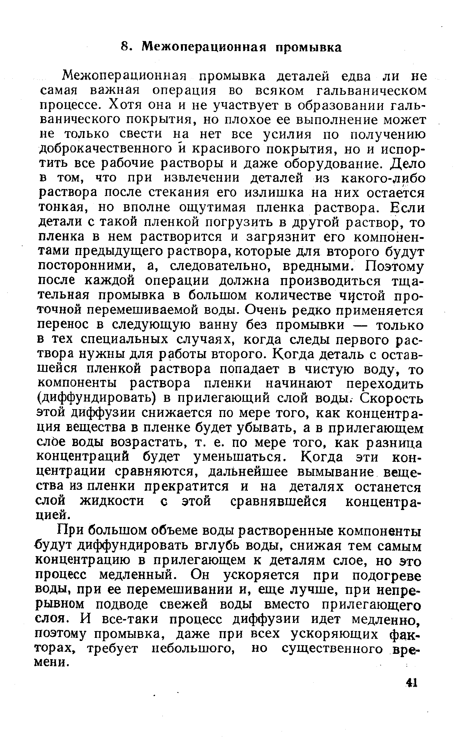 Межоперационная промывка деталей едва ли не самая важная операция во всяком гальваническом процессе. Хотя она и не участвует в образовании гальванического покрытия, но плохое ее выполнение может не только свести на нет все усилия по получению доброкачественного и красивого покрытия, но и испортить все рабочие растворы и даже оборудование. Дело в том, что при извлечении деталей из какого-либо раствора после стекания его излишка на них остается тонкая, но вполне ощутимая пленка раствора. Бели детали с такой пленкой погрузить в другой раствор, то пленка в нем растворится и загрязнит его компонентами предыдущего раствора, которые для второго будут посторонними, а, следовательно, вредными. Поэтому после каждой операции должна производиться тщательная промывка в большом количестве чцстой проточной перемешиваемой воды. Очень редко применяется перенос в следующую ванну без промывки — только в тех специальных случаях, когда следы первого раствора нужны для работы второго. Когда деталь с оставшейся пленкой раствора попадает в чистую воду, то компоненты раствора пленки начинают переходить (диффундировать) в прилегающий слой воды. Скорость этой диффузии снижается по мере того, как концентрация вещества в пленке будет убывать, а в прилегающем слое воды возрастать, т. е. по мере того, как разница концентраций будет уменьшаться. Когда эти концентрации сравняются, дальнейшее вымывание вещества из пленки прекратится и на деталях останется слой жидкости с этой сравнявшейся концентрацией.
