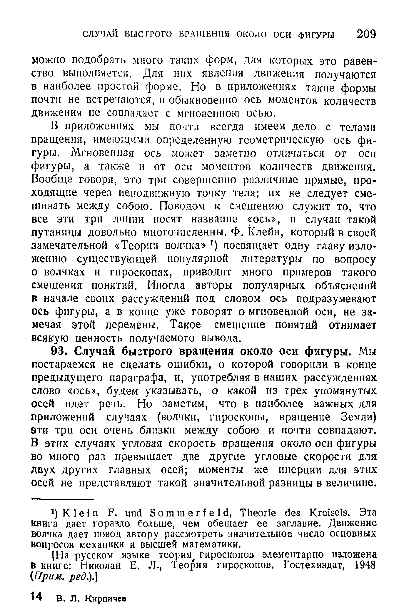 В приложениях мы почти всегда имеем дело с телами вращения, имеющими определенную геометрическую ось фигуры. Мгновенная ось может заметно отличаться от осп фигуры, а также н от оси моментов количеств движения. Вообще говоря, это три совершенно различные прямые, проходящие через неподвижную точку тела их не следует смешивать между собою. Поводом к смешению служит то, что все эти трп линии носят название ось , и случаи такой путаницы довольно многочисленны. Ф. Клейн, который в своей замечательной Теории волчка посвящает одну главу изложению существующей популярной литературы по вопросу о волчках и гироскопах, приводит много примеров такого смешения понятий. Иногда авторы популярных объяснений в начале своих рассуждений под словом ось подразумевают ось фигуры, а в конце уже говорят о мгновенной оси, не замечая этой перемены. Такое смешение понятий отнимает всякую ценность получаемого вывода.
