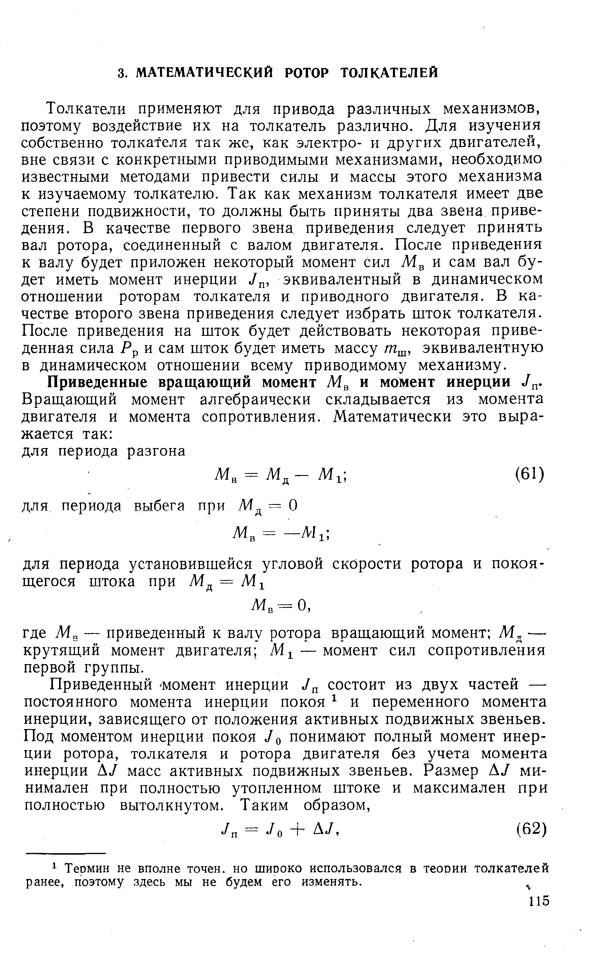 Толкатели применяют для привода различных механизмов, поэтому воздействие их на толкатель различно. Для изучения собственно толкателя так же, как электро- и других двигателей, вне связи с конкретными приводимыми механизмами, необходимо известными методами привести силы и массы этого механизма к изучаемому толкателю. Так как механизм толкателя имеет две степени подвижности, то должны быть приняты два звена приведения. В качестве первого звена приведения следует принять вал ротора, соединенный с валом двигателя. После приведения к валу будет приложен некоторый момент сил и сам вал будет иметь момент инерции эквивалентный в динамическом отношении роторам толкателя и приводного двигателя. В качестве второго звена приведения следует избрать шток толкателя. После приведения на шток будет действовать некоторая приведенная сила Рр и сам шток будет иметь массу т , эквивалентную в динамическом отношении всему приводимому механизму.
