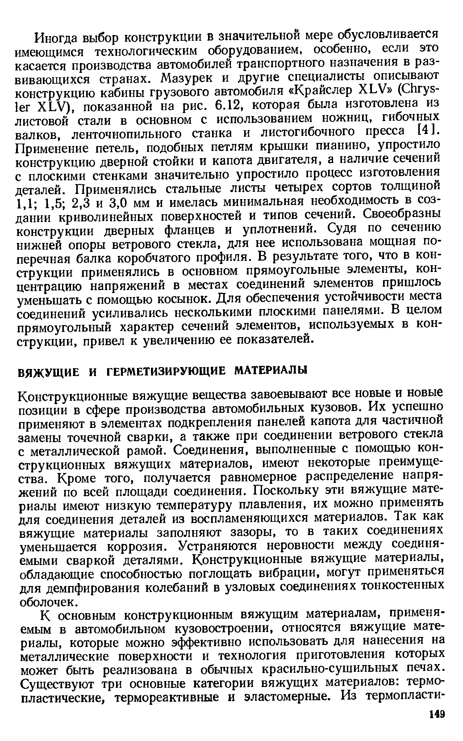 Конструкционные вяжущие вещества завоевывают все новые и новые позиции в сфере производства автомобильных кузовов. Их успешно применяют в элементах подкрепления панелей капота для частичной замены точечной сварки, а также при соединении ветрового стекла с металлической рамой. Соединения, выполненные с помощью конструкционных вяжущих материалов, имеют некоторые преимущества. Кроме того, получается равномерное распределение напряжений по всей площади соединения. Поскольку эти вяжущие материалы имеют низкую температуру плавления, их можно применять для соединения деталей из воспламеняющихся материалов. Так как вяжущие материалы заполняют зазоры, то в таких соединениях уменьшается коррозия. Устраняются неровности между соединяемыми сваркой деталями. Конструкционные вяжущие материалы, обладающие способностью поглощать вибрации, могут применяться для демпфирования колебаний в узловых соединениях тонкостенных оболочек.
