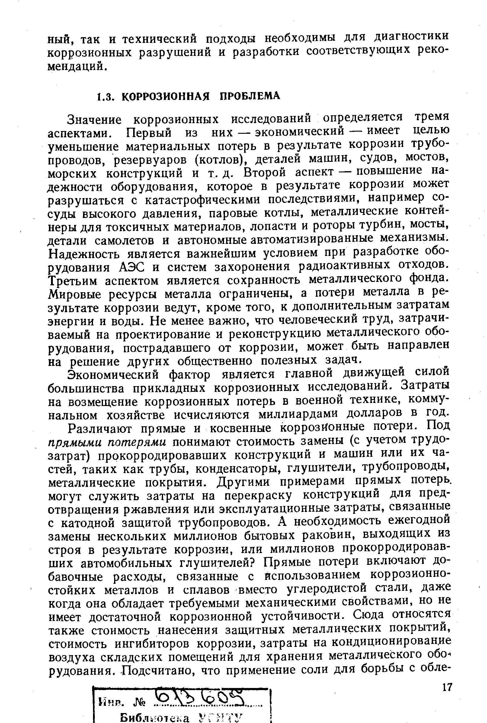 Значение коррозионных исследований определяется тремя аспектами. Первый из них — экономический — имеет целью уменьшение материальных потерь в результате коррозии трубопроводов, резервуаров (котлов), деталей машин, судов, мостов, морских конструкций и т. д. Второй аспект — повышение надежности оборудования, которое в результате коррозии может разрушаться с катастрофическими последствиями, например сосуды высокого давления, паровые котлы, металлические контейнеры для токсичных материалов, лопасти и роторы турбин, мосты, детали самолетов и автономные автоматизированные механизмы. Надежность является важнейшим условием при разработке оборудования АЭС и систем захоронения радиоактивных отходов. Третьим аспектом является сохранность металлического фонда. Мировые ресурсы металла ограничены, а потери металла в результате коррозии ведут, кроме того, к дополнительным затратам энергии и воды. Не менее важно, что человеческий труд, затрачиваемый на проектирование и реконструкцию металлического оборудования, пострадавшего от коррозии, может быть направлен на решение других общественно полезных задач.
