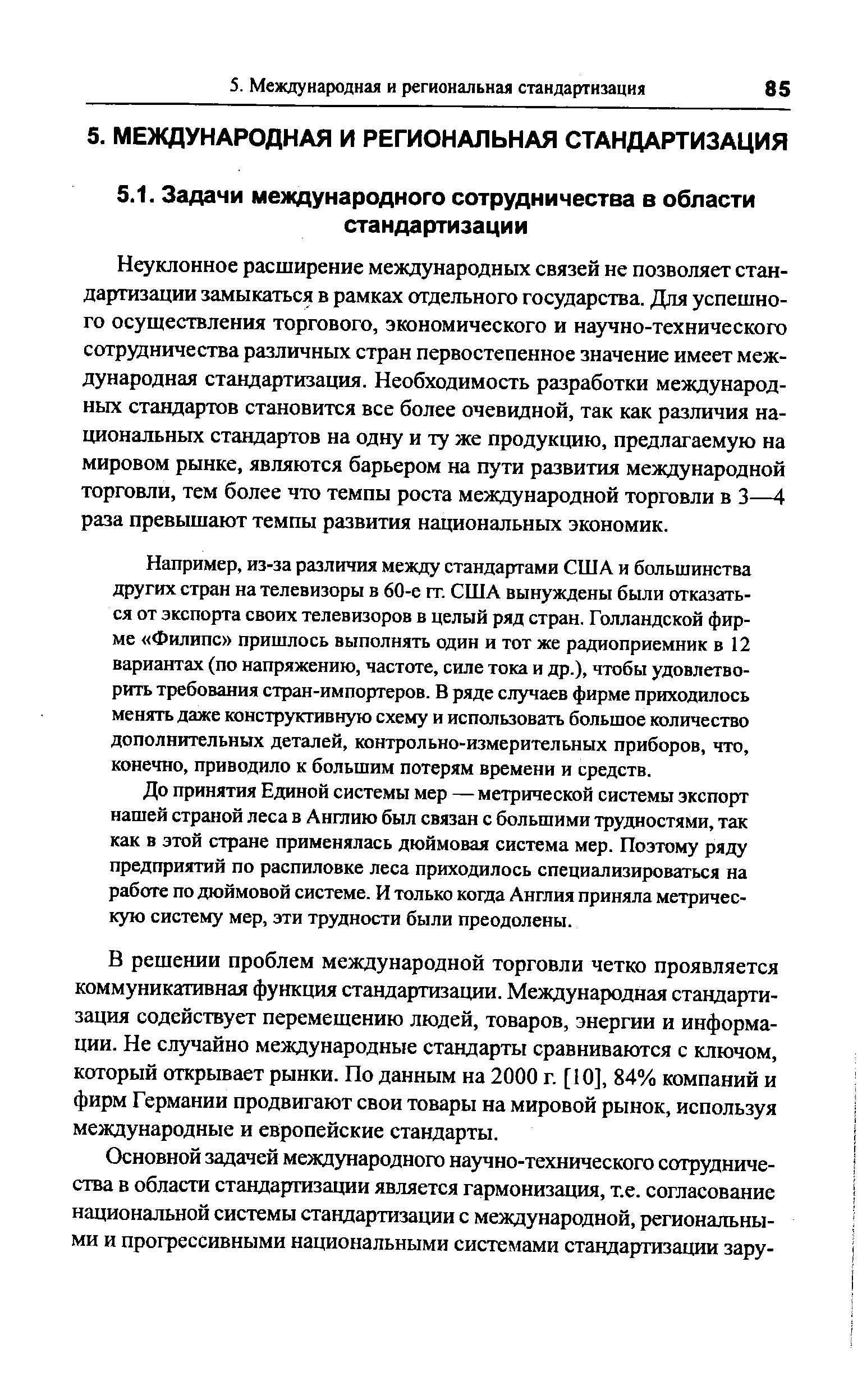 Неуклонное расширение международных связей не позволяет стандартизации замыкаться в рамках отдельного государства. Для успешного осушествления торгового, экономического и научно-технического сотрудничества различньпс стран первостепенное значение имеет международная стандартизация. Необходимость разработки международных стандартов становится все более очевидной, так как различия национальных стандартов на одну и ту же продукцию, предлагаемую на мировом рынке, являются барьером на пути развития международной торговли, тем более что темпы роста международной торговли в 3—4 раза превышают темпы развития национальных экономик.
