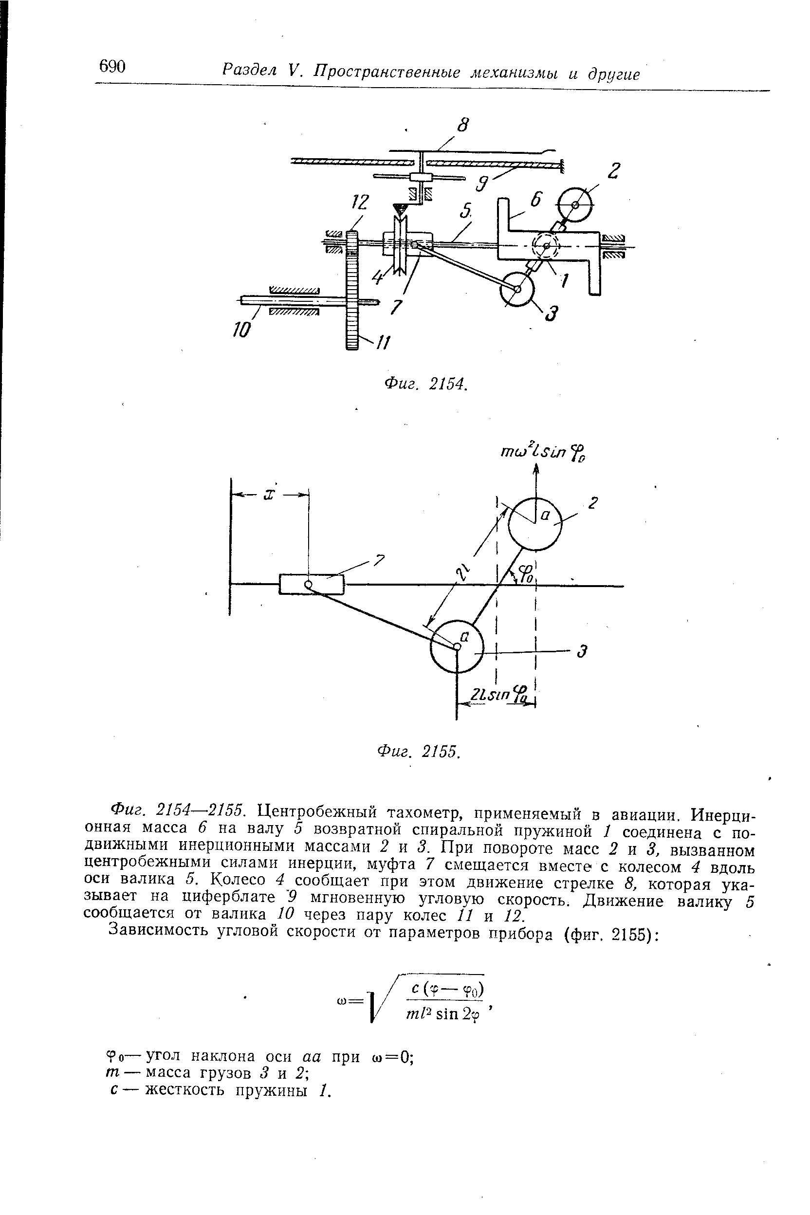 Фиг. 2154—-2155. <a href="/info/159672">Центробежный тахометр</a>, применяемый в авиации. Инерционная масса 6 на валу 5 возвратной <a href="/info/4688">спиральной пружиной</a> 1 соединена с подвижными инерционными массами 2 и 3, При повороте масс 2 я 3, вызванном <a href="/info/12369">центробежными силами инерции</a>, муфта 7 смещается вместе с колесом 4 вдоль оси валика 5. Колесо 4 сообщает при этом движение стрелке 8, которая указывает на циферблате 9 <a href="/info/8776">мгновенную угловую скорость</a>. Движение валику 5 сообщается от валика 10 через пару колес 11 и 12.
