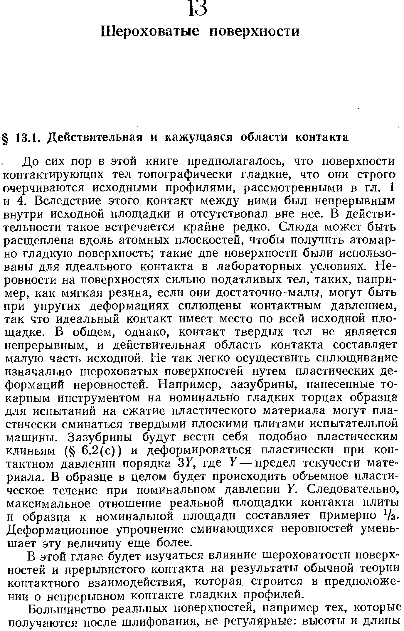 До сих пор в этой книге предполагалось, что поверхности контактирующих тел топографически гладкие, что они строго очерчиваются исходными профилями, рассмотренными в гл. 1 и 4. Вследствие этого контакт между ними был непрерывным внутри исходной площадки и отсутствовал вне нее. В действительности такое встречается крайне редко. Слюда может быть расщеплена вдоль атомных плоскостей, чтобы получить атомарно гладкую поверхность такие две поверхности были использованы для идеального контакта в лабораторных условиях. Неровности на поверхностях сильно податливых тел, таких, например, как мягкая резина, если они достаточно-малы, могут быть при упругих деформациях сплющены контактным давлением, так что идеальный контакт имеет место по всей исходной площадке. В общем, однако, контакт твердых тел не является непрерывным, и действительная область контакта составляет малую часть исходной. Не так легко осуществить сплющивание изначально шероховатых поверхностей путем пластических деформаций неровностей. Например, зазубрины, нанесенные токарным инструментом на номинально гладких торцах образца для испытаний на сжатие пластического материала могут пластически сминаться твердыми плоскими плитами испытательной машины. Зазубрины будут вести себя подобно пластическим клиньям ( 6.2(с)) и деформироваться пластически при контактном давлении порядка ЗУ, где У — предел текучести материала. В образце в целом будет происходить объемное пластическое течение при номинальном давлении У. Следовательно, максимальное отношение реальной площадки контакта плиты и образца к номинальной площади составляет примерно /з-Деформационное упрочнение сминающихся неровностей уменьшает эту величину еще более.
