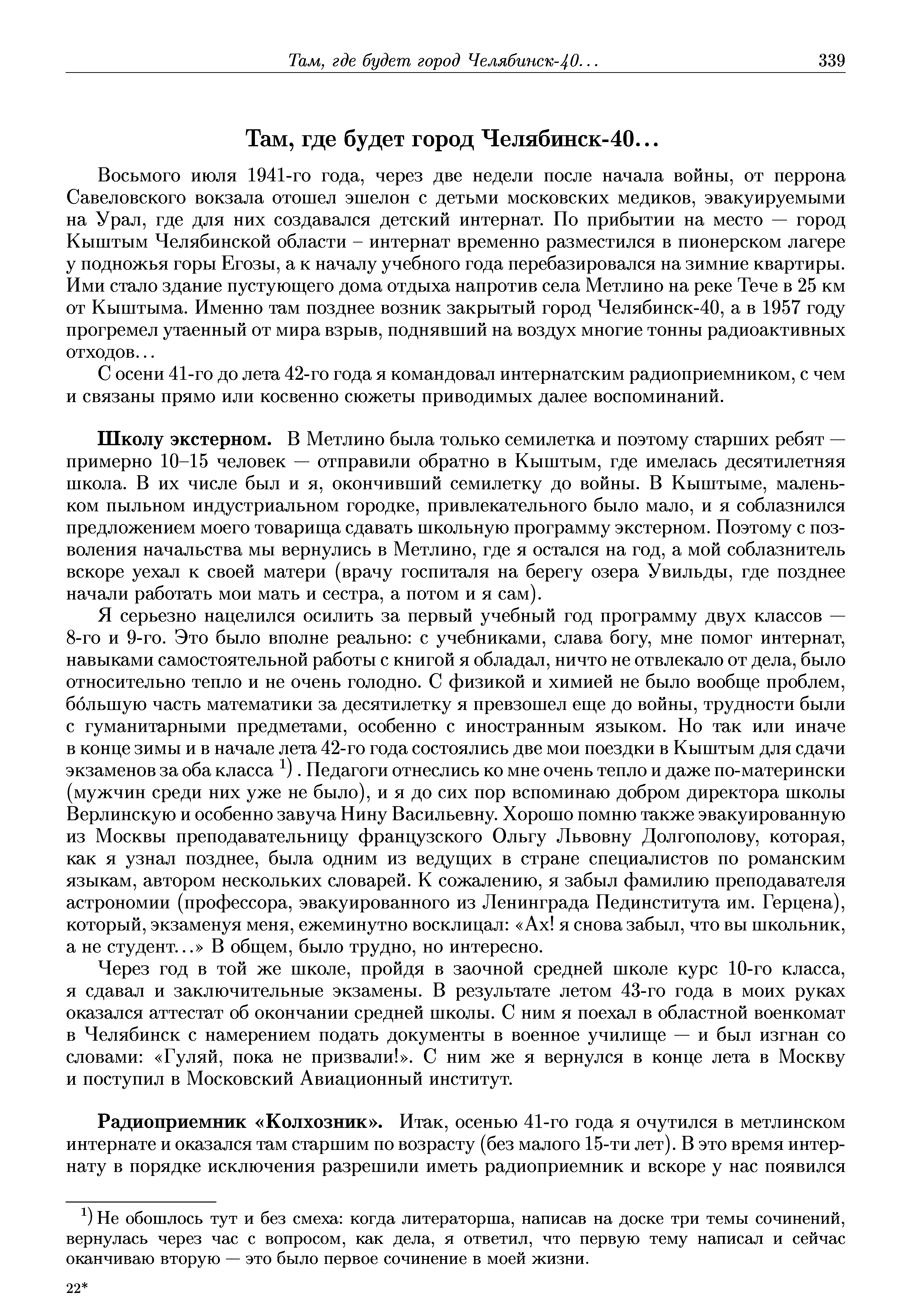 Школу экстерном. В Метлино была только семилетка и поэтому старших ребят — примерно 10-15 человек — отправили обратно в Кыштым, где имелась десятилетняя школа. В их числе был и я, окончивший семилетку до войны. В Кыштыме, маленьком пыльном индустриальном городке, привлекательного было мало, и я соблазнился предложением моего товарища сдавать школьную программу экстерном. Поэтому с позволения начальства мы вернулись в Метлино, где я остался на год, а мой соблазнитель вскоре уехал к своей матери (врачу госпиталя на берегу озера Увильды, где позднее начали работать мои мать и сестра, а потом и я сам).
