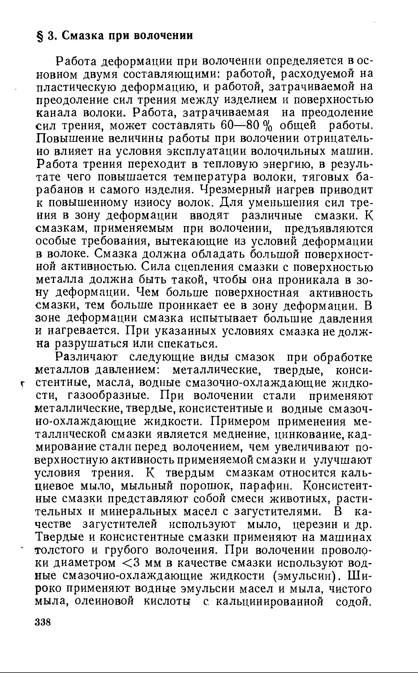 Работа деформации при волочении определяется в основном двумя составляющими работой, расходуемой на пластическую деформацию, и работой, затрачиваемой на преодоление сил трения между изделием и поверхностью канала волоки. Работа, затрачиваемая на преодоление сил трения, может составлять 60—80 % общей работы. Повышение величины работы при волочении отрицательно влияет на условия эксплуатации волочильных машин. Работа трения переходит в тепловую энергию, в результате чего повышается температура волоки, тяговых барабанов и самого изделия. Чрезмерный нагрев приводит к повышенному износу волок. Для уменьшения сил трения в зону деформации вводят различные смазки. К смазкам, применяемым при волочении, предъявляются особые требования, вытекающие из условий деформации в волоке. Смазка должна обладать большой поверхностной активностью. Сила сцепления смазки с поверхностью металла должна быть такой, чтобы она проникала в зону деформации. Чем больше поверхностная активность смазки, тем больше проникает ее в зону деформации. В зоне деформации смазка испытывает большие давления и нагревается. При указанных условиях смазка не должна разрушаться или спекаться.
