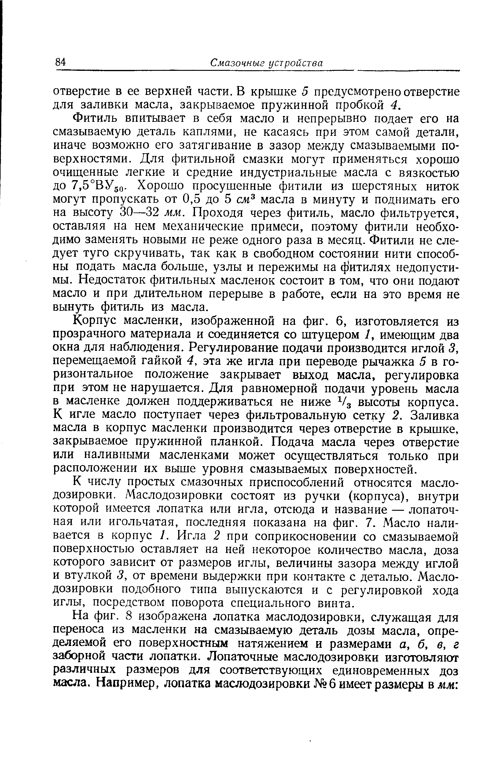 Фитиль впитывает в себя масло и непрерывно подает его на смазываемую деталь каплями, не касаясь при этом самой детали, иначе возможно его затягивание в зазор между смазываемыми поверхностями. Для фитильной смазки могут применяться хорошо очищенные легкие и средние индустриальные масла с вязкостью до 7,5°ВУ5о- Хорошо просушенные фитили из шерстяных ниток могут пропускать от 0,5 до 5 см масла в минуту и поднимать его на высоту 30—32 мм. Проходя через фитиль, масло фильтруется, оставляя на нем механические примеси, поэтому фитили необходимо заменять новыми пе реже одного раза в месяц. Фитили не следует туго скручивать, так как в свободном состоянии нити способны подать масла больше, узлы и пережимы на ф итилях недопустимы. Недостаток фитильных масленок состоит в том, что они подают масло и при длительном перерыве в работе, если на это время не вынуть фитиль из масла.
