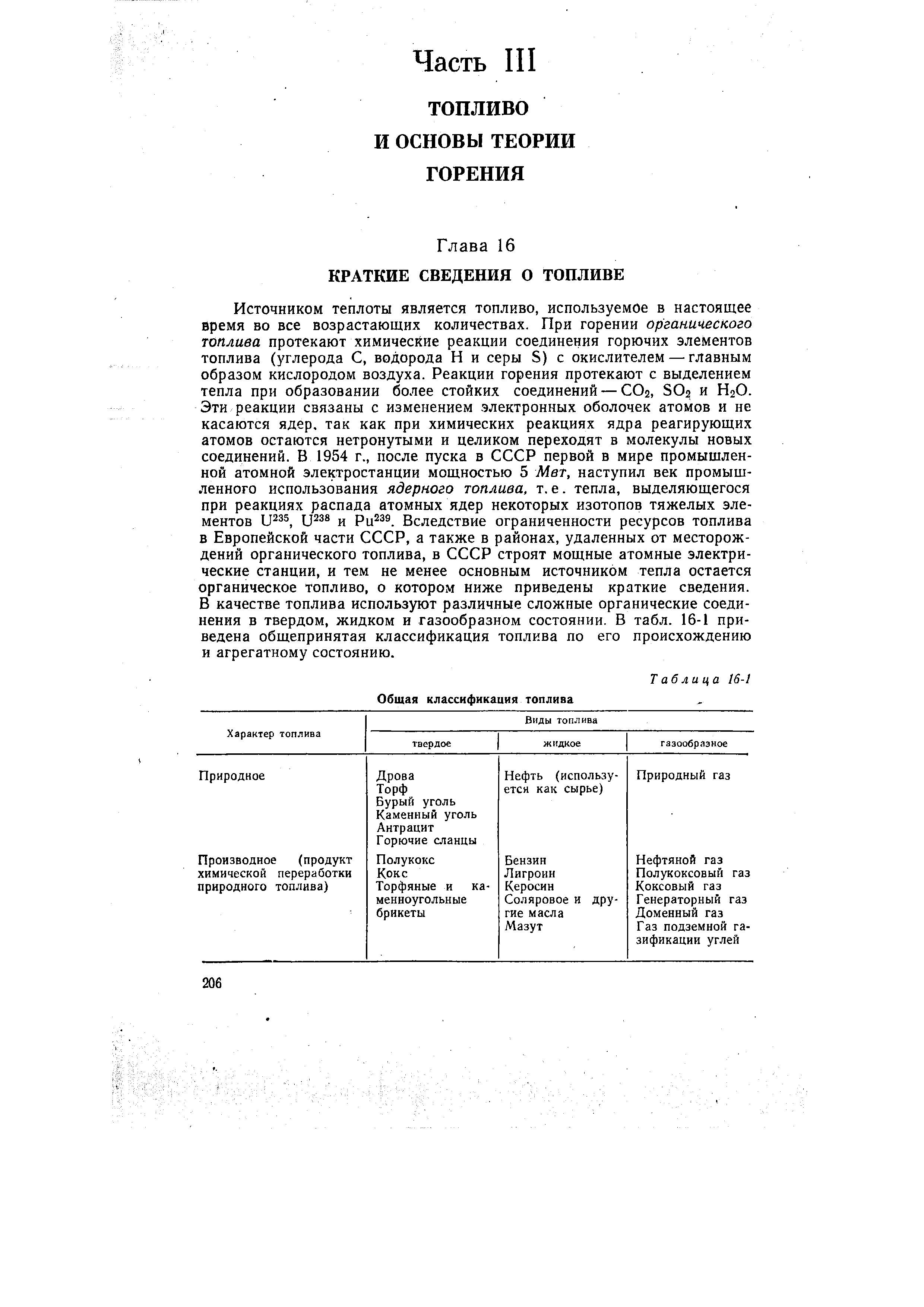 Источником теплоты является топливо, используемое в настоящее время во все возрастающих количествах. При горении органического топлива протекают химические реакции соединения горючих элементов топлива (углерода С, водорода Н и серы S) с окислителем — главным образом кислородом воздуха. Реакции горения протекают с выделением тепла при образовании более стойких соединений — СО2, SO2 и Н2О. Эти реакции связаны с изменением электронных оболочек атомов и не касаются ядер, так как при химических реакциях ядра реагирующих атомов остаются нетронутыми и целиком переходят в молекулы новых соединений. В 1954 г., после пуска в СССР первой в мире промышленной атомной электростанции мощностью 5 Мет, наступил век промышленного использования ядерного топлива, т. е. тепла, выделяющегося при реакциях распада атомных ядер некоторых изотопов тяжелых элементов и Ри . Вследствие ограниченности ресурсов топлива в Европейской части СССР, а также в районах, удаленных от месторождений органического топлива, в СССР строят мощные атомные электрические станции, и тем не менее основным источником тепла остается органическое топливо, о котором ниже приведены краткие сведения. В качестве топлива используют различные сложные органические соединения в твердом, жидком и газообразном состоянии. В табл. 16-1 приведена общепринятая классификация топлива по его происхождению и агрегатному состоянию.
