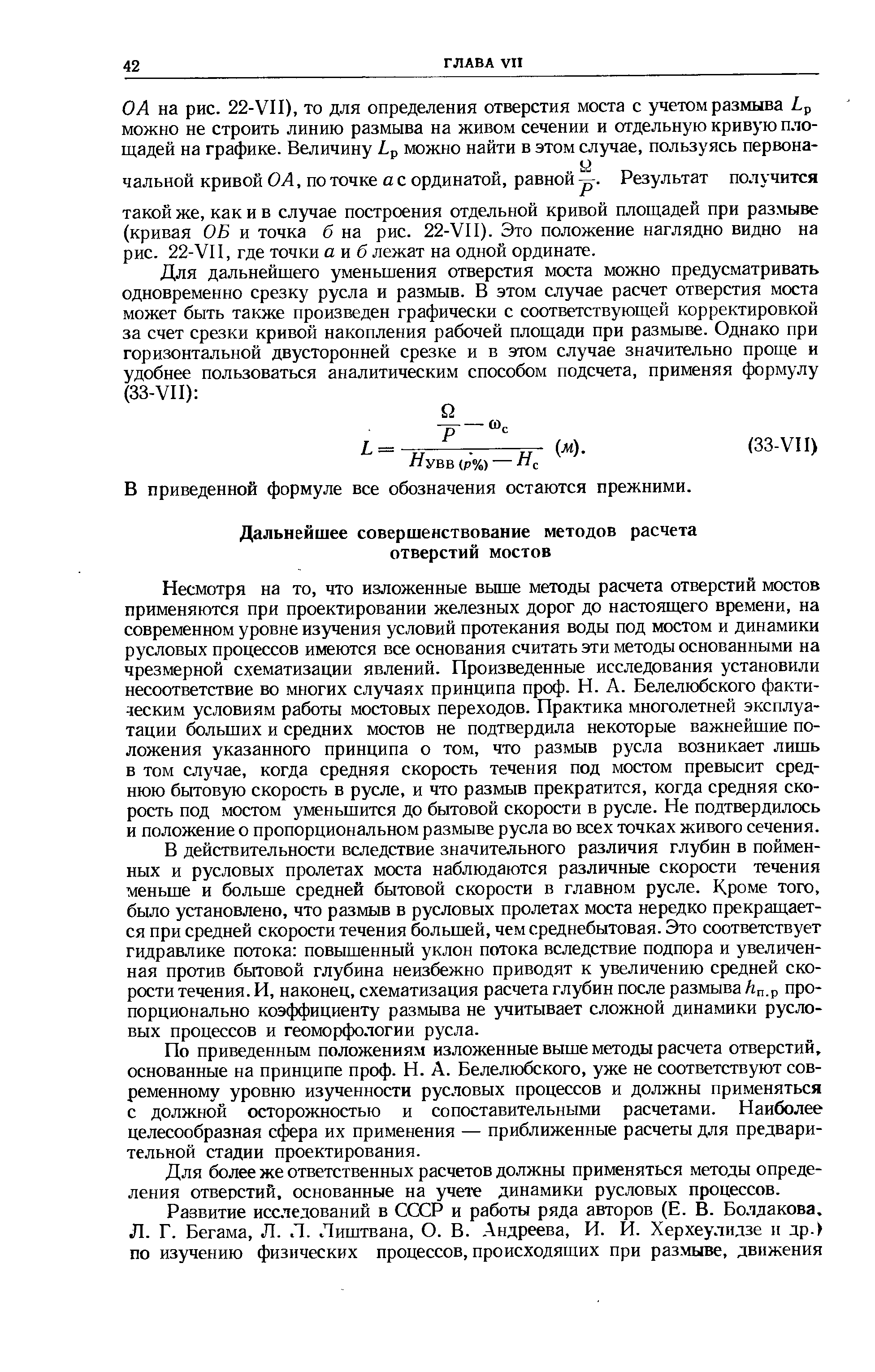 Несмотря на то, что изложенные вьш1е методы расчета отверстий мостов применяются при проектировании железных дорог до настоящего времени, на современном уровне изучения условий протекания воды под мостом и динамики русловых процессов имеются все основания считать эти методы основанными на чрезмерной схематизации явлений. Произведенные исследования установили несоответствие во многих случаях принципа проф. Н. А. Белелюбского фактическим условиям работы мостовых переходов. Практика многолетней эксплуатации больших и средних мостов не подтвердила некоторые важнейшие положения указанного принципа о том, что размыв русла возникает лишь в том случае, когда средняя скорость течения под мостом превысит среднюю бытовую скорость в русле, и что размыв прекратится, когда средняя скорость под мостом уменьшится до бытовой скорости в русле. Не подтвердилось и положение о пропорциональном размыве русла во всех точках живого сечения.
