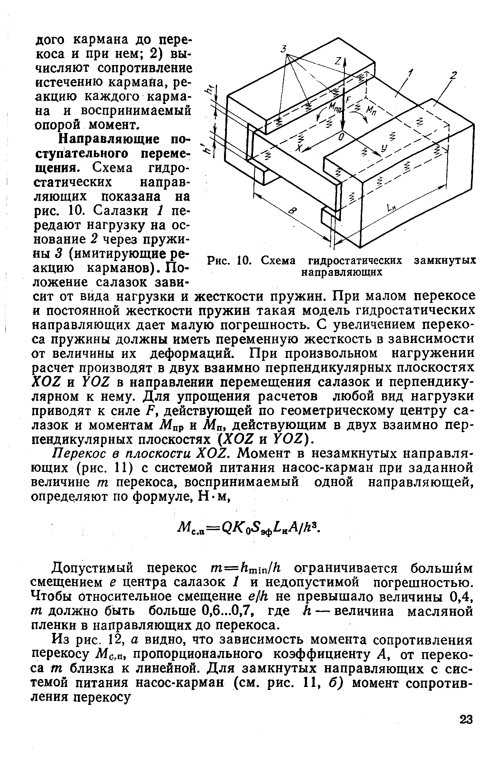 Направляющие поступательного перемещения. Схема гидростатических направляющих показана на рис. 10. Салазки 1 передают нагрузку на основание 2 через пружины 3 (имитирующие реакцию карманов). Положение салазок зависит от вида нагрузки и жесткости пружин. При малом перекосе и постоянной жесткости пружин такая модель гидростатических направляющих дает малую погрешность. С увеличением перекоса пружины должны иметь переменную жесткость в зависимости от величины их деформаций. При произвольном нагружении расчет производят в двух взаимно перпендикулярных плоскостях KOZ и в направлении перемещения салазок и перпендикулярном к нему. Для упрощения расчетов любой вид нагрузки приводят к силе Р, действующей по геометрическому центру салазок и моментам Мпр и Мп действующим в двух взаимно перпендикулярных плоскостях (ХОЕ и УOZ).
