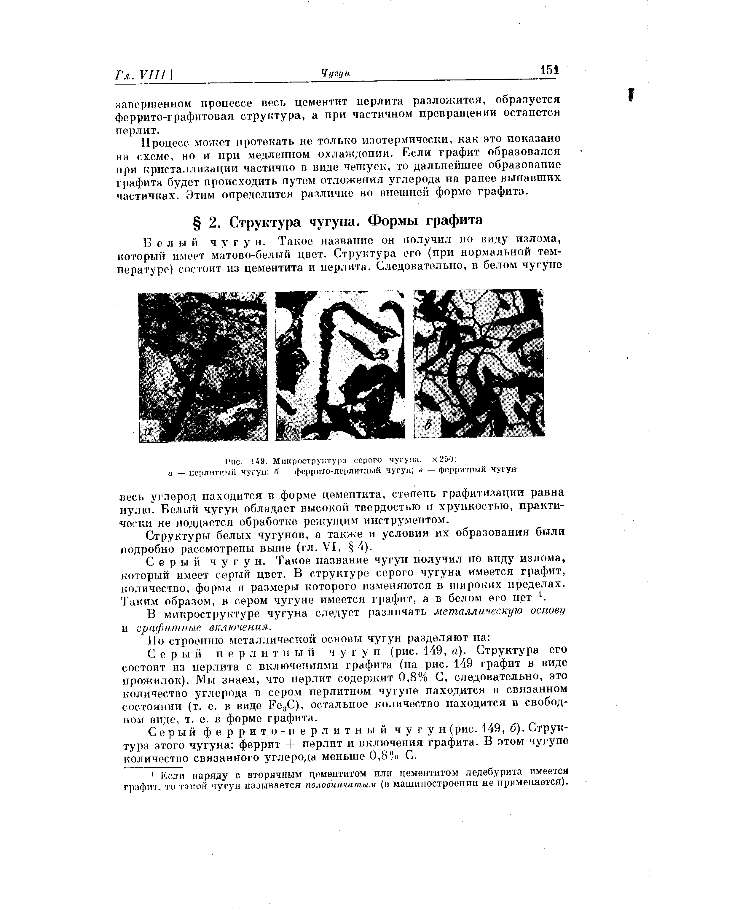 Серый пер л и т н ы й чугу н (рис. 149, а). Структура его состоит из перлита с включениями графита (па рис. 149 графит в виде прожилок). Мы знаем, что перлит содержит 0,8% С, следовательно, это количество углерода в сером перлитном чугуне находится в связанном состоянии (т. е. в виде Feg ), остальное количество находится в свободном виде, т. е. в форме графита.
