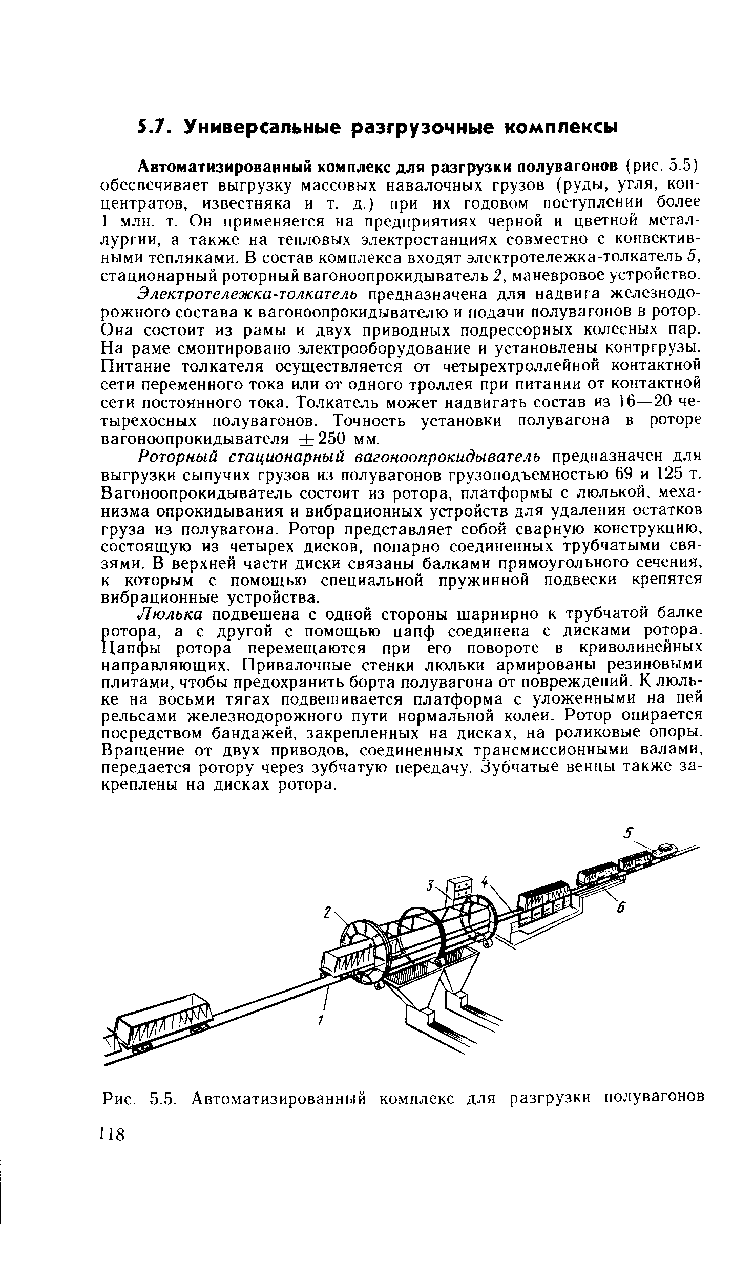 Автоматизированный комплекс для разгрузки полувагонов (рис. 5.5) обеспечивает выгрузку массовых навалочных грузов (руды, угля, концентратов, известняка и т. д.) при их годовом поступлении более 1 млн. т. Он применяется на предприятиях черной и цветной металлургии, а также на тепловых электростанциях совместно с конвективными тепляками. В состав комплекса входят электротележка-толкатель 5, стационарный роторный вагоноопрокидыватель 2, маневровое устройство.
