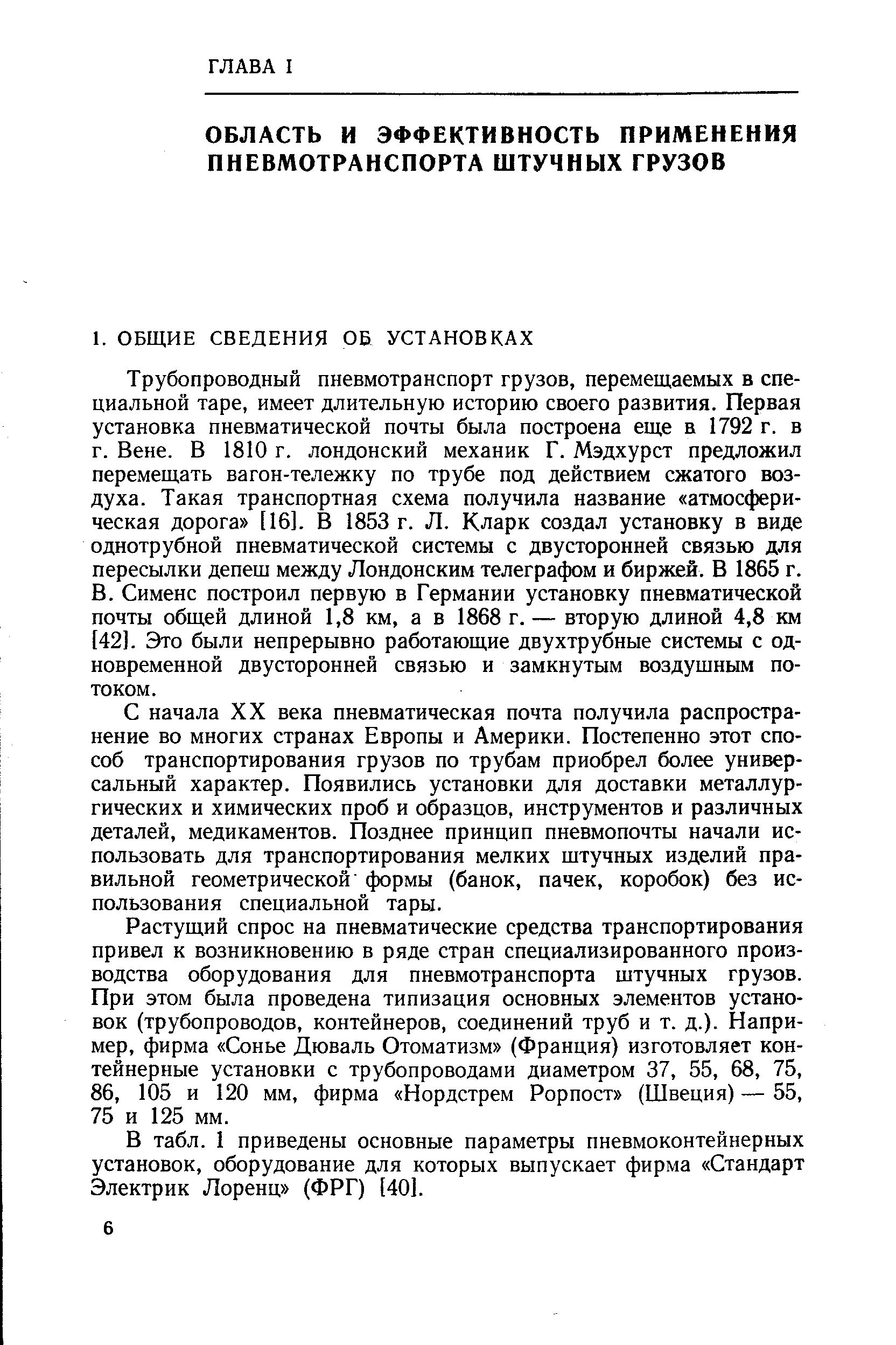 Трубопроводный пневмотранспорт грузов, перемещаемых в специальной таре, имеет длительную историю своего развития. Первая установка пневматической почты была построена еще в 1792 г. в г. Вене. В 1810 г. лондонский механик Г. Мэдхурст предложил перемещать вагон-тележку по трубе под действием сжатого воздуха. Такая транспортная схема получила название атмосферическая дорога [16]. В 1853 г. Л. Кларк создал установку в виде однотрубной пневматической системы с двусторонней связью для пересылки депеш между Лондонским телеграфом и биржей. В 1865 г. В. Сименс построил первую в Германии установку пневматической почты общей длиной 1,8 км, а в 1868 г. — вторую длиной 4,8 км [42]. Это были непрерывно работающие двухтрубные системы с одновременной двусторонней связью и замкнутым воздушным потоком.
