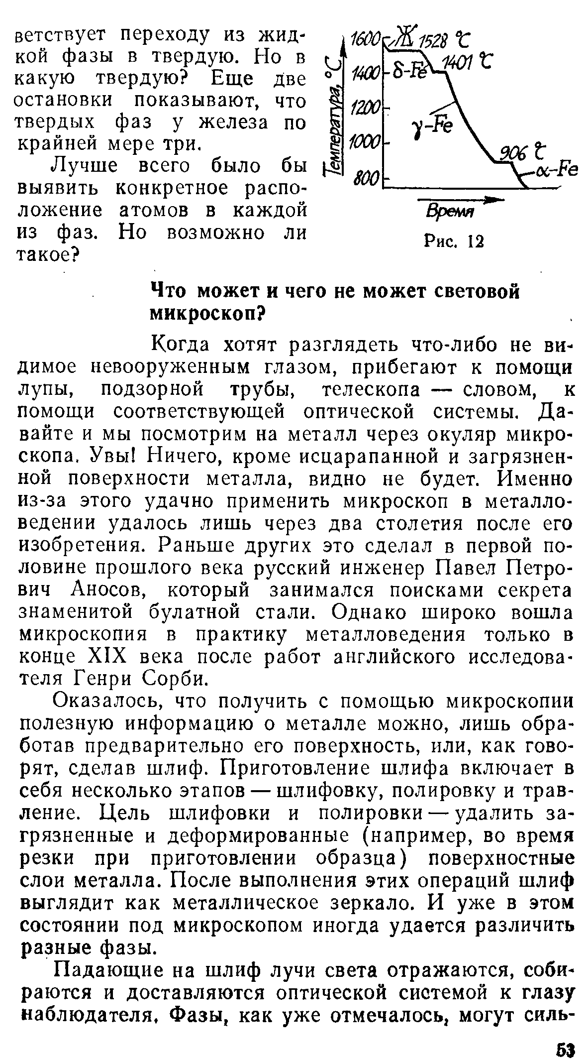 Когда хотят разглядеть что-либо не видимое невооруженным глазом, прибегают к помощи лупы, подзорной трубы, телескопа — словом, к помощи соответствующей оптической системы. Давайте и мы посмотрим на металл через окуляр микроскопа. Увы Ничего, кроме исцарапанной и загрязненной поверхности металла, видно не будет. Именно из-за этого удачно применить микроскоп в металловедении удалось лишь через два столетия после его изобретения. Раньше других это сделал в первой половине прошлого века русский инженер Павел Петрович Аносов, который занимался поисками секрета знаменитой булатной стали. Однако широко вошла микроскопия в практику металловедения только в конце XIX века после работ английского исследователя Генри Сорби.
