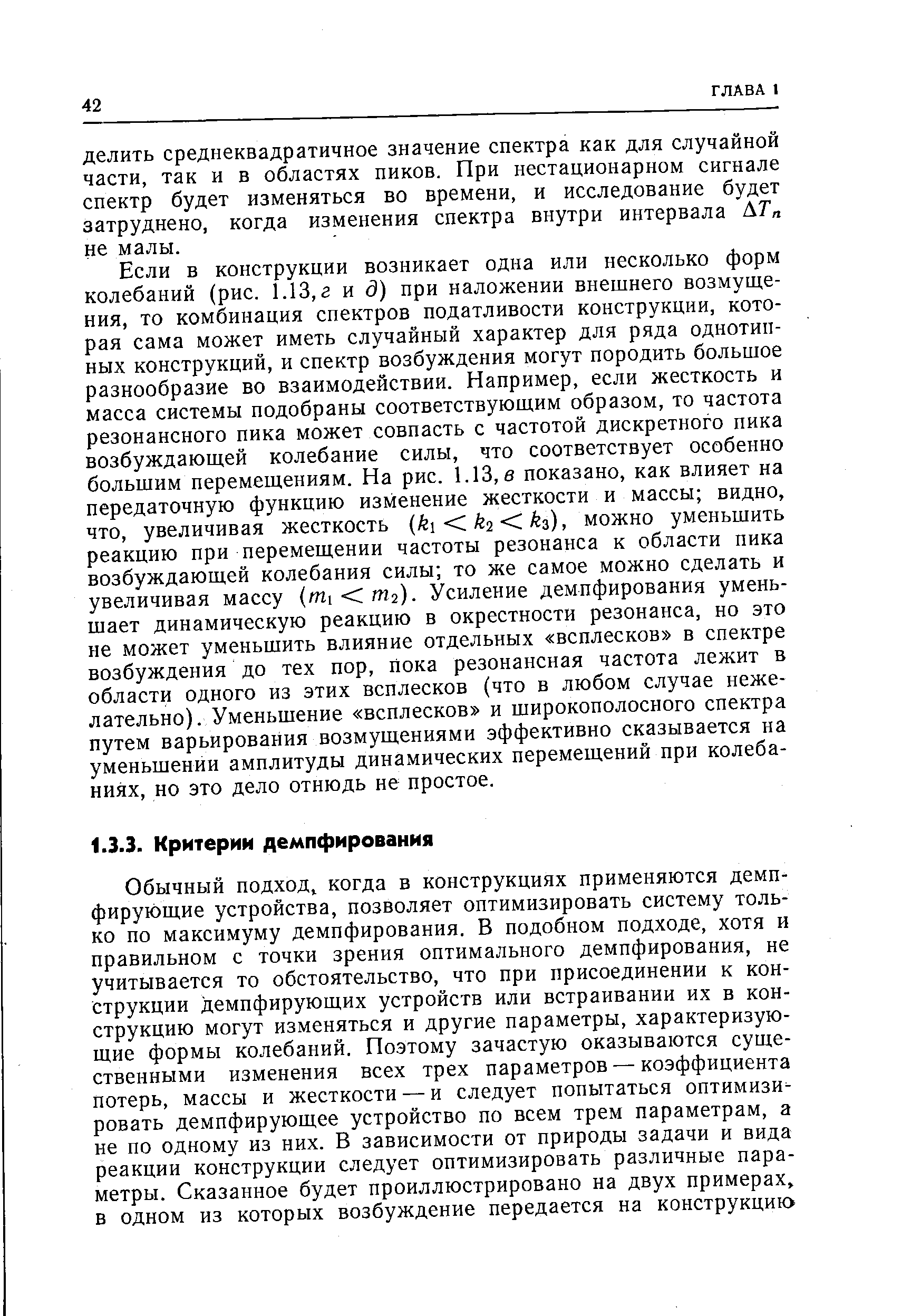 Если в конструкции возникает одна или несколько форм колебаний (рис. 1.13, г и д) при наложении внешнего возмущения, то комбинация спектров податливости конструкции, которая сама может иметь случайный характер для ряда однотипных конструкций, и спектр возбуждения могут породить большое разнообразие во взаимодействии. Например, если жесткость и масса системы подобраны соответствующим образом, то частота резонансного пика может совпасть с частотой дискретного пика возбуждающей колебание силы, что соответствует особенно большим перемещениям. На рис. 1.13, в показано, как влияет на передаточную функцию изменение жесткости и массы видно, что, увеличивая жесткость k k2 .h), можно уменьшить реакцию при перемещении частоты резонанса к области пика возбуждающей колебания силы то же самое можно сделать и увеличивая массу (mi m2). Усиление демпфирования уменьшает динамическую реакцию в окрестности резонанса, но это не может уменьшить влияние отдельных всплесков в спектре возбуждения до тех пор, пока резонансная частота лежит в области одного из этих всплесков (что в любом случае нежелательно). Уменьшение всплесков и широкополосного спектра путем варьирования возмущениями эффективно сказывается на уменьшении амплитуды динамических перемещений при колебаниях, но это дело отнюдь не простое.
