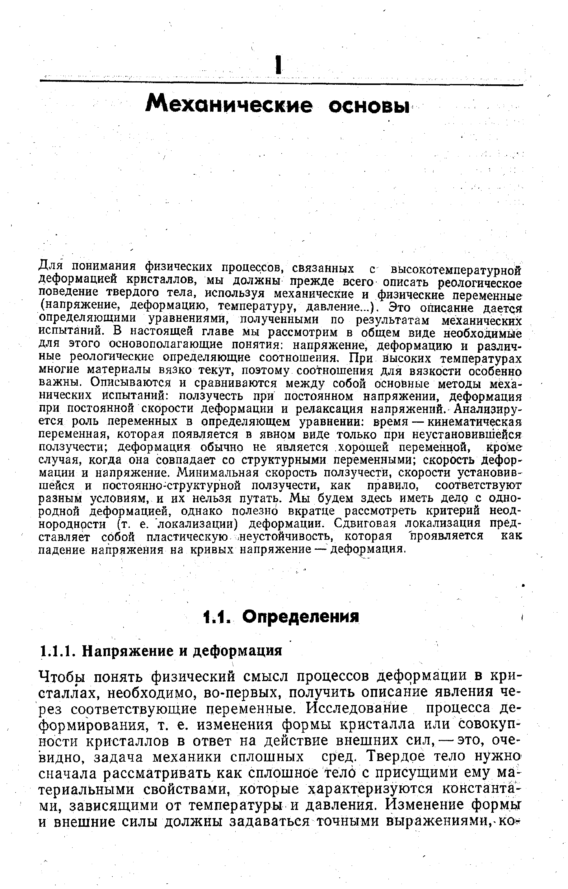 Д ш понимания физических процессов, связанных с высокотемпературной деформацией кристаллов, мы должны прежде всего описать реологическое поведение твердого тела, используя механические и физические переменные (напряжение, деформацию, температуру, давление...). Это описание дается определяющими уравнениями, полученными по результатам механических испытаний. В настоящей главе мы рассмотрим в общем виде необходимее для этого основополагающие понятия напряжение, деформацию и различные реологические определяющие соотношения. При высоких температурах многие материалы вязко текут, поэтому соотношения для вязкости особенно важны. Описываются и сравниваются между собой основные методы механических испытаний ползучесть при постоянном напряжении, деформация при постоянной скорости деформации и релаксация напряжений. Анализируется роль переменных в определяющем уравнении время — кинематическая переменная, которая появляется в явном виде только при неустановившейся ползучести деформация обычно не является хорошей переменной, кроме случая, когда она совпадает со структурными переменными скорость деформации и напряжение. Минимальная скорость ползучести, скорости установившейся и постоянно-структурной ползучести, как правило, соответствуют разным условиям, и их нельзя путать. Мы будем здесь иметь дело с однородной деформацией, однако полезно вкратце рассмотреть критерий неоднородности (т. е. локализации) деформации. Сдвиговая локализация представляет собой пластическую неустойчивость, которая проявляется как падение напряжения на кривых напряжение— дефо )мация.
