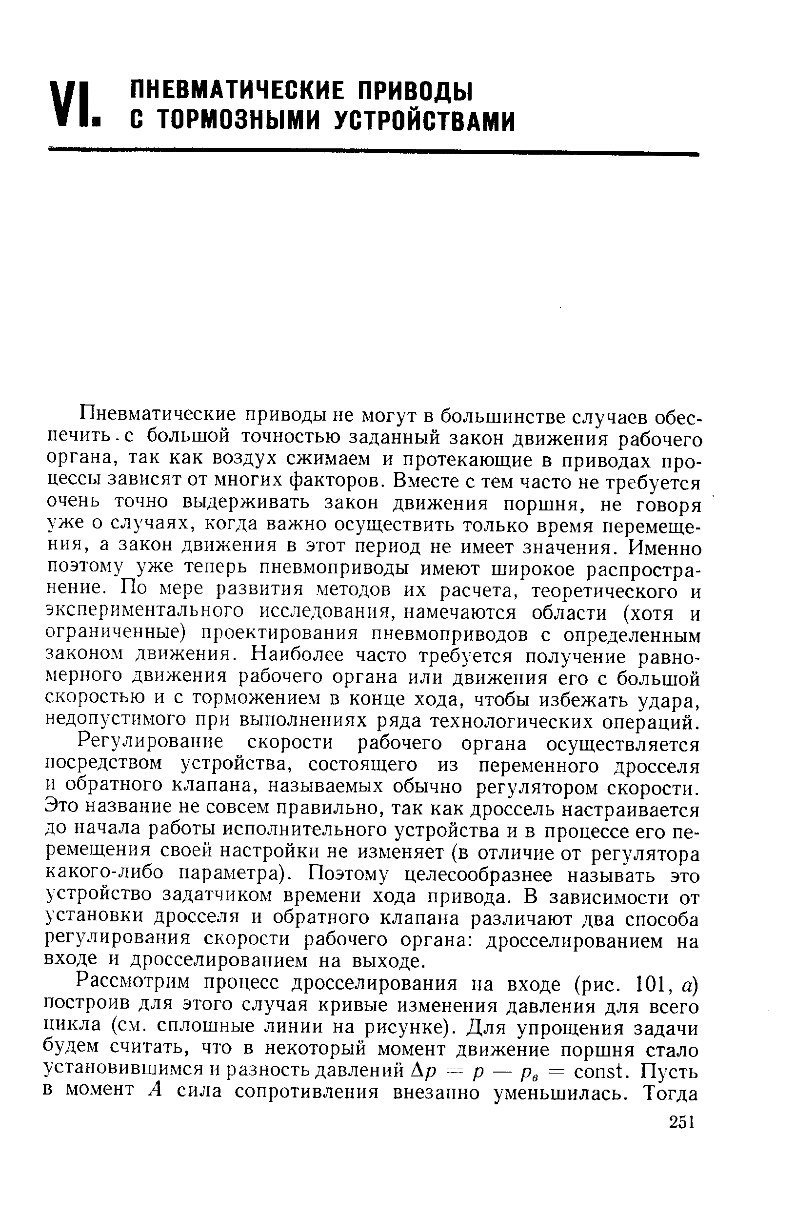 Пневматические приводы не могут в большинстве случаев обеспечить. с большой точностью заданный закон движения рабочего органа, так как воздух сжимаем и протекающие в приводах процессы зависят от многих факторов. Вместе с тем часто не требуется очень точно выдерживать закон движения поршня, не говоря уже о случаях, когда важно осуществить только время перемещения, а закон движения в этот период не имеет значения. Именно поэтому уже теперь пневмоприводы имеют широкое распространение. По мере развития методов их расчета, теоретического и экспериментального исследования, намечаются области (хотя и ограниченные) проектирования пневмоприводов с определенным законом движения. Наиболее часто требуется получение равномерного движения рабочего органа или движения его с большой скоростью и с торможением в конце хода, чтобы избежать удара, недопустимого при выполнениях ряда технологических операций.
