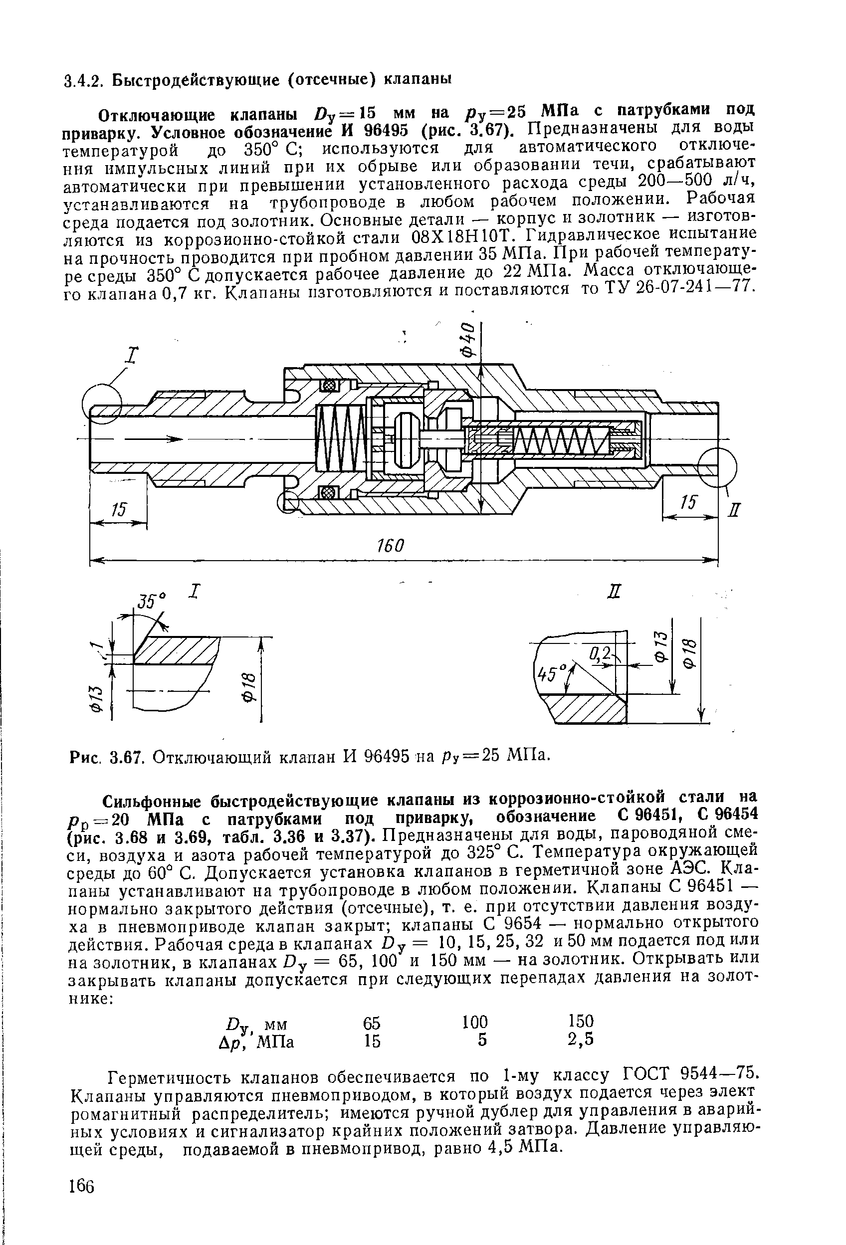 Отключающие клапаны Dy=l5 мм на / у = 25 МПа с патрубками под приварку. Условное обозначение И 96495 (рис. 3.67). Предназначены для воды температурой до 350° С используются для автоматического отключения импульсных линий при их обрыве или образовании течи, срабатывают автоматически при превышении установленного расхода среды 200—500 л/ч, устанавливаются на трубопроводе в любом рабочем положении. Рабочая среда подается под золотник. Основные детали — корпус и золотник — изготовляются из коррозионно-стойкой стали 08Х18Н10Т. Гидравлическое испытание на прочность проводится при пробном давлении 35 МПа. При рабочей температуре среды 350° С допускается рабочее давление до 22 МПа. Масса отключающего клапана 0,7 кг. Клапаны изготовляются и поставляются то ТУ 26-07-241—77.
